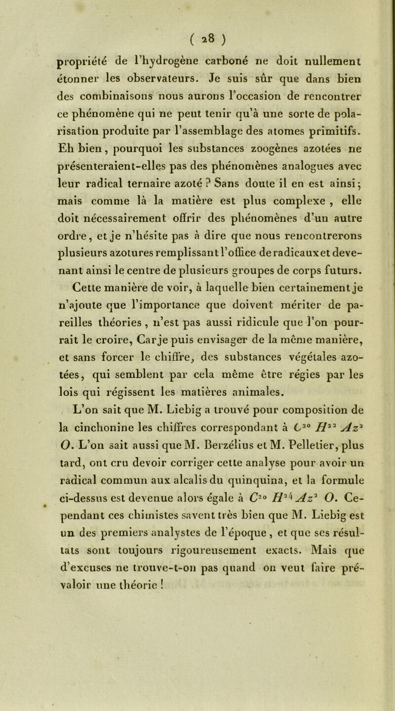 () propriété de l'hydrogène carboné ne doit nullement étonner les observateurs. Je suis sûr que dans bien des combinaisons nous aurons l’occasion de rencontrer ce phénomène qui ne peut tenir qu’à une sorte de pola- risation produite par l’assemblage des atomes primitifs. Eh bien, pourquoi les substances zoogènes azotées ne présenteraient-elles pas des phénomènes analogues avec leur radical ternaire azoté ? Sans doute il en est ainsi j mais comme là la matière est plus complexe , elle doit nécessairement offrir des phénomènes d’un autre ordre, et je n’hésite pas à dire que nous rencontrerons plusieurs azotures remplissant l’ofliee de radicauxet deve- nant ainsi le centre de plusieurs groupes de corps futurs. Cette manière de voir, à laquelle bien certainement je n’ajoute que l’importance que doivent mériter de pa- reilles théories , n’est pas aussi ridicule que l’on pour- rait le croire, Car je puis envisager de la meme manière, et sans forcer le chiffre, des substances végétales azo- tées, qui semblent par cela même être régies par les lois qui régissent les matières animales. L’on sait que M. Liebig a trouvé pour composition de la cinchonine les chiffres correspondant à 620 H22 Az'1 O. L’on sait aussi que M. Berzélius et M. Pelletier, plus tard, ont cru devoir corriger cette analyse pour avoir un radical commun aux alcalis du quinquina, et la formule ci-dessus est devenue alors égale à C-° Az* O. Ce- pendant ces chimistes savent très bien que M. Liebig est un des premiers analystes de l’époque, et que ses résul- tats sont toujours rigoureusement exacts. Mais que d’excuses ne trouve-t-on pas quand on veut faire pré- valoir une théorie !