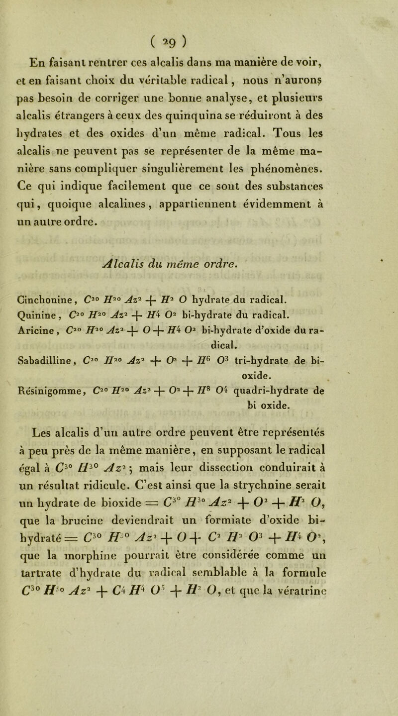 En faisant rentrer ces alcalis dans ma manière de voir, et en faisant choix du véritable radical, nous n’auron^ pas besoin de corriger une bonne analyse, et plusieurs alcalis étrangers à ceux des quinquina se réduiront à des hydrates et des oxides d’un même radical. Tous les alcalis ne peuvent pas se représenter de la même ma- nière sans compliquer singulièrement les phénomènes. Ce qui indique facilement que ce sont des substances qui, quoique alcalines, appartiennent évidemment à un autre ordre. Alcalis du même ordre. Cinchonine, C20 H20 Az2 -{- H2 O hydrate du radical. Quinine, C20 H20 Az2 -f- Hk O2 bi-hydrate du radical. Aricine , C20 H20 Az2 -j- O -{- JÏ4 O2 bi-hydrate d’oxide du ra- dical. Sabadilline, C2° H20 Az2 -f- O2 -f- HG O3 tri-hydrate de bi- oxide. Résinigomme, C20 H20 Az2O2 -f- 7/8 04 quadri-liydrate de bi oxide. Les alcalis d’un autre ordre peuvent être représentés à peu près de la même manière, en supposant le radical égal à C30 /73° Az2 5 mais leur dissection conduirait à un résultat ridicule. C’est ainsi que la strychnine serait un hydrate de bioxide = C6° Hi0 Az2 -f- O2 + H2 O, que la brucine deviendrait un formiate d’oxidc bi- hydraté = C30 H 0 Az2 -f- O-\- C2 II2 O3 -j- O2, que la morphine pourrait être considérée comme un tartrate d’hydrate du radical semblable à la formule C30 Hi0 Az2 -f- C4 H* O ’ -j- H2 O, et que la vératrine