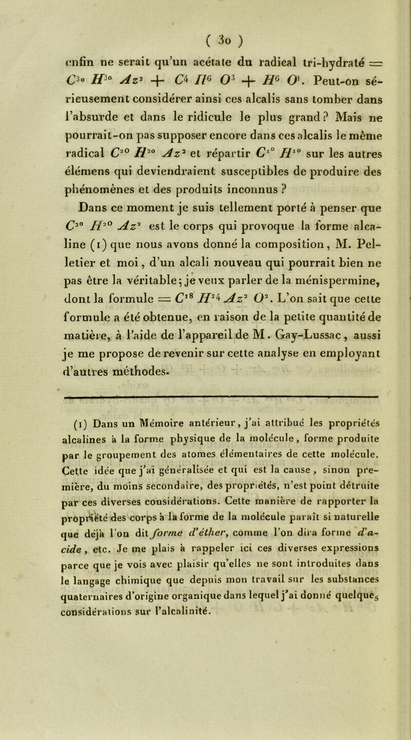 ( 3° ) enfin ne serait qu’un acétale du radical tri-hydraté — O //JO Az' 4- O II« O3 + H6 0\ Peut -on sé- rieusement considérer ainsi ces alcalis sans tomber dans l’absurde et dans le ridicule le plus grand? Mais ne pourrait-on pas supposer encore dans ces alcalis le même radical C20 H20 Az2 et répartir CL° Hl° sur les autres élémens qui deviendraient susceptibles de produire des phénomènes et des produits inconnus ? Dans ce moment je suis tellement porté à penser que C2o ü2° Az2 est le corps qui provoque la forme alca- line (i) que nous avons donné la composition, M. Pel- letier et moi, d’un alcali nouveau qui pourrait bien ne pas être la véritable 5 je veux parler de la ménispermine, dont la formule — CjS H24 Az2 O2. L’on sait que celte formule a été obtenue, en raison de la petite quantité de matière, à l’aide de l’appareil de M. Gay-Lussac , aussi je me propose de revenir sur cette analyse en employant d’autres méthodes* (1) Dans un Mémoire antérieur, j’ai attribué les propriétés alcalines à la forme physique de la molécule , forme produite par le groupement des atomes élémentaires de cette molécule. Cette idée que j’ai généralisée et qui est la cause , sinon pre- mière, du moins secondaire, des propriétés, n’est point détruite par ces diverses considérations. Cette manière de rapporter la propriété des corps à la forme de la molécule paraît si naturelle que déj'a l’on dit forme d’éther, comme l’on dira forme d'a- cide, etc. Je me plais à rappeler ici ces diverses expressions parce que je vois avec plaisir qu’elles ne sont introduites daDS le langage chimique que depuis mon travail sur les substances quaternaires d’origine organique dans lequel j’ai donné quelques considérations sur l’alcalinité.