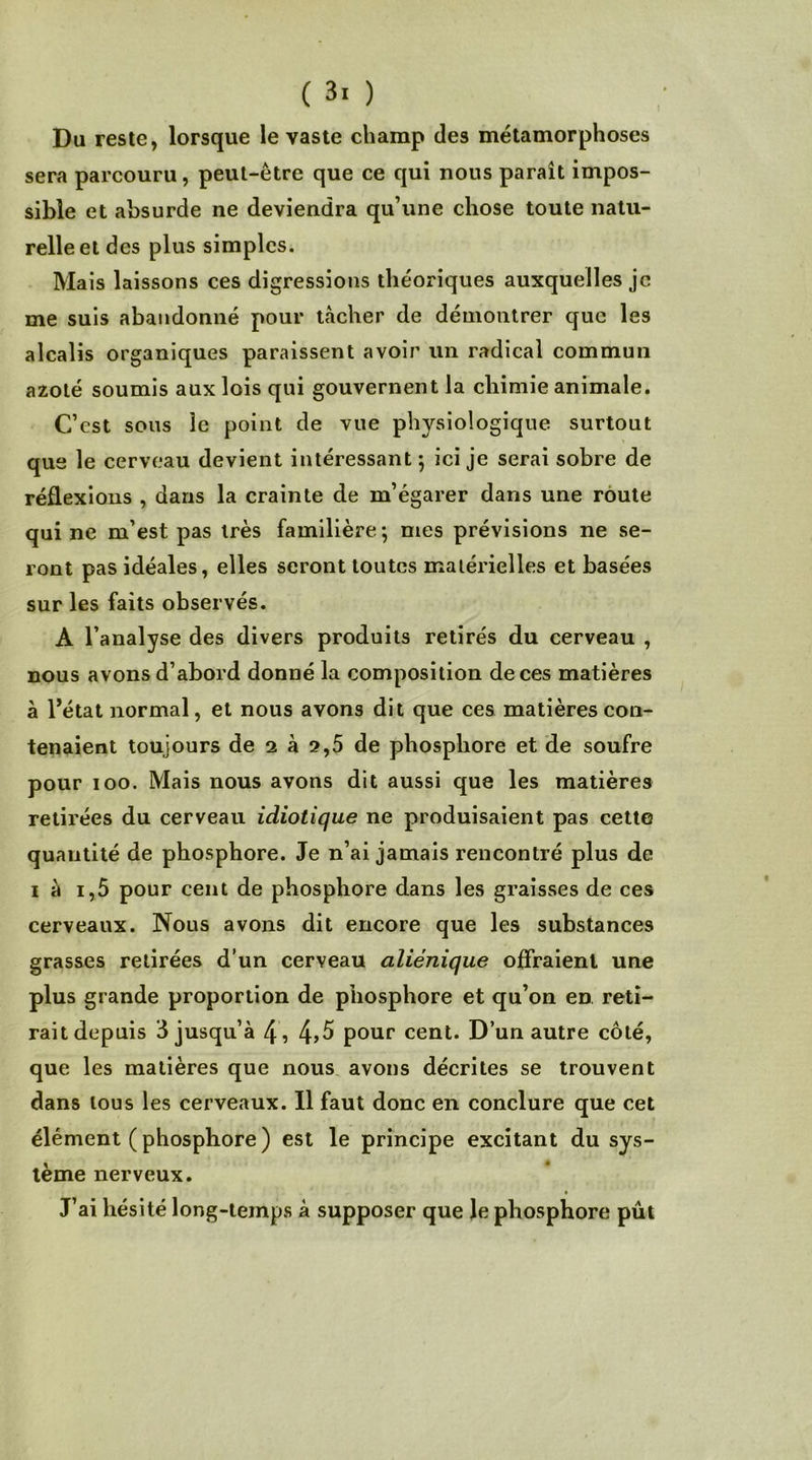 Du reste, lorsque le vaste champ des métamorphoses sera parcouru, peut-être que ce qui nous paraît impos- sible et absurde ne deviendra qu’une chose toute natu- relle et des plus simples. Mais laissons ces digressions théoriques auxquelles je me suis abandonné pour tâcher de démontrer que les alcalis organiques paraissent avoir un radical commun azoté soumis aux lois qui gouvernent la chimie animale. C’est sous le point de vue physiologique surtout que le cerveau devient intéressant ; ici je serai sobre de réflexions , dans la crainte de m’égarer dans une route qui ne m’est pas très familière; mes prévisions ne se- ront pas idéales, elles seront toutes matérielles et basées sur les faits observés. A l’analyse des divers produits retirés du cerveau , nous avons d’abord donné la composition de ces matières à l’état normal, et nous avons dit que ces matières con- tenaient toujours de 2 à 2,5 de phosphore et de soufre pour 100. Mais nous avons dit aussi que les matières retirées du cerveau idiotique ne produisaient pas cette quantité de phosphore. Je n’ai jamais rencontré plus de 1 à i,5 pour cent de phosphore dans les graisses de ces cerveaux. Nous avons dit encore que les substances grasses retirées d’un cerveau aliénique offraient une plus grande proportion de phosphore et qu’on en reti- rait depuis 3 jusqu’à 4 , 4>5 pour cent. D’un autre côté, que les matières que nous avons décrites se trouvent dans tous les cerveaux. Il faut donc en conclure que cet élément ( phosphore ) est le principe excitant du sys- tème nerveux. J’ai hésité long-temps à supposer que le phosphore pût