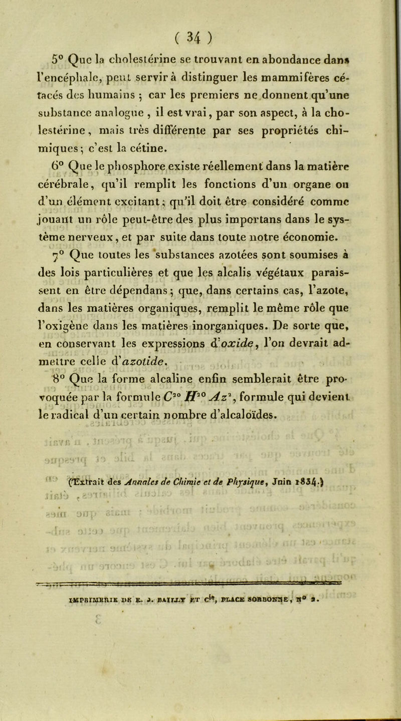 5° Que la cholestérine se trouvant en abondance dan* l’encéphale, peut servira distinguer les mammifères cé- tacés des humains 5 car les premiers ne donnent qu’une substance analogue , il est vrai, par son aspect, à la cho- lestérine , mais très différente par ses propriétés chi- miques-, c’est la cétine. 6° Que le phosphore existe réellement dans la matière cérébrale, qu’il remplit les fonctions d’un organe ou d’un élément excitant; qu’il doit être considéré comme jouant un rôle peut-être des plus important dans le sys- tème nerveux, et par suite dans toute notre économie. 70 Que toutes les substances azotées sont soumises à des lois particulières et que les alcalis végétaux parais- sent en être dépendans 5 que, dans certains cas, l’azote, dans les matières organiques, remplit le même rôle que î’oxigène dans les matières inorganiques. De sorte que, en conservant les expressions & oxide, l’on devrait ad- mettre celle d'cizotide. 8° Que la forme alcaline enfin semblerait être pro- voquée par la formule C2° H20 Az2, formule qui devient. le radical d’un certain nombre d’alcaloïdes. .. 2'ji.iriuOT >0 n -- ('Exlrait des Annales de Chimie et de physique, Jnin i834) tô ; 11 onp aiLitï isirnraHniK de e~ j. bauxy ht cj®, pe-ach sobbokhe, m® a.