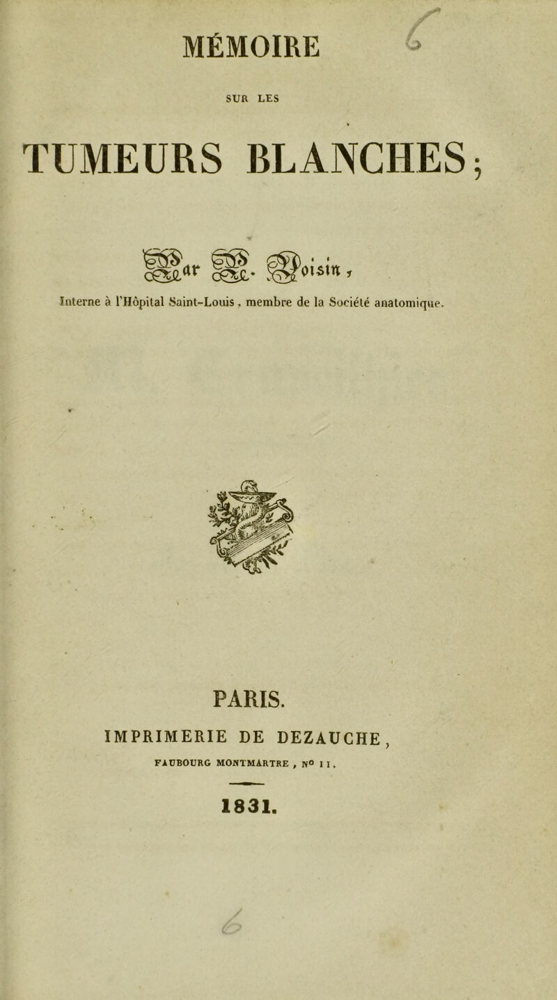 SUR LES TUMEURS BLANCHES c^»' ’ Interne à rHôpilal Saint-Louis, membre de la Société anatomique. PARIS. IMPRIMERIE DE DEZAUCHE, FAUBOURG MONTMARTRE , N° I I. 1831