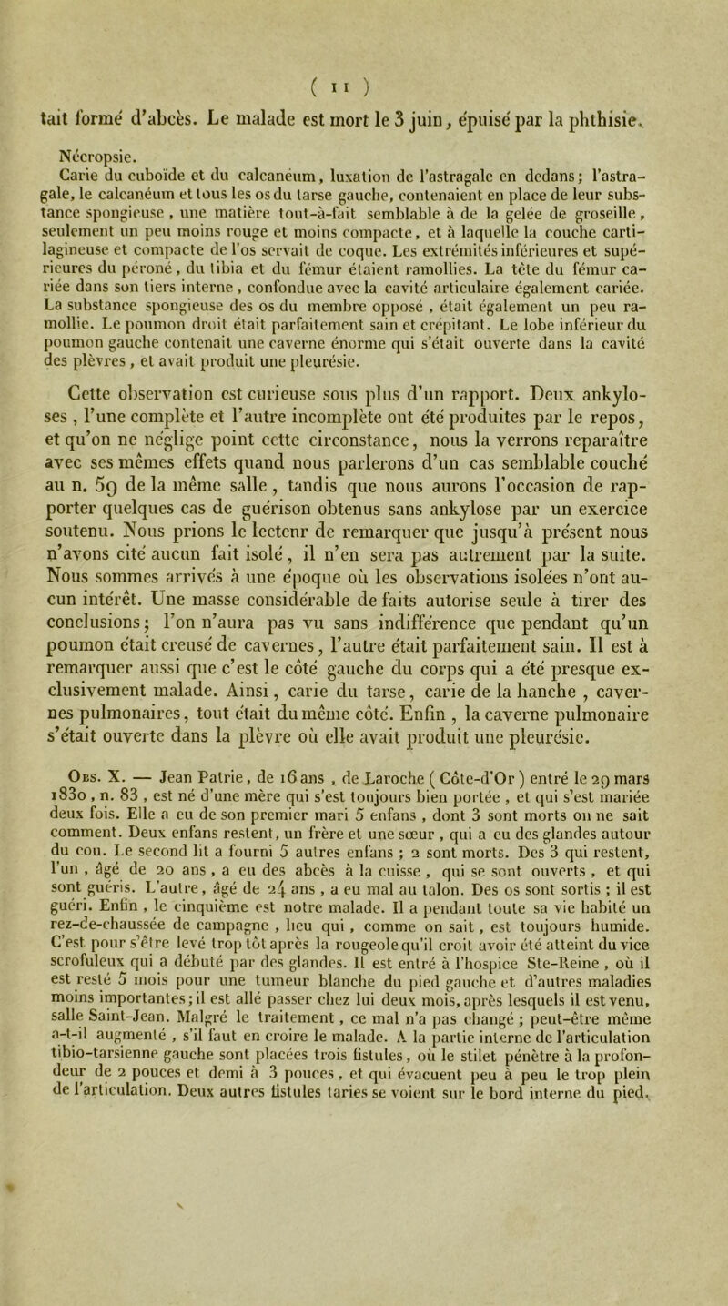 tait forme d’abcës. Le malade est mort le 3 juin, e'puise par la phthisie^ Nécropsie. Carie du cuboïde et du calcanéum, luxation de l’astragale en dedans; l’astra- gale, le calcanéum et tous les os du tarse gauche, contenaient en place de leur subs- tance spongieuse , une matière tout-à-lait semblable à de la gelée de groseille, seulement un peu moins rouge et moins compacte, et à laquelle la couche carti- lagineuse et compacte de l’os servait de coque. Les extrémités inférieures et supé- rieures du péroné, du tibia et du fémur étaient ramollies. La tète du fémur ca- riée dans son tiers interne, confondue avec la cavité articulaire également cariée. La substance spongieuse des os du membre op[)osé , était également un peu ra- mollie. Le poumon droit était parfaitement sain et crépitant. Le lobe inférieur du poumon gauche contenait une caverne énorme qui s’était ouverte dans la cavité des plèvres , et avait produit une pleurésie. Celte ol)servation est curieuse sous plus d’un rapport. Deux ankylo- sés , l’une complète et l’autre incomplète ont c'té produites par le repos, et qu’on ne néglige point cette circonstance, nous la verrons reparaître avec ses memes effets quand nous parlerons d’un cas semblable couché au n. 5g de la même salle, tandis que nous aurons l’occasion de rap- porter quelques cas de guérison obtenus sans ankylosé par un exercice soutenu. Nous prions le lectenr de remarquer que jusqu’à présent nous n’avons cité aucun fait isolé, il n’en sera pas autrement par la suite. Nous sommes arrivés à une époque où les observations isolées n’ont au- cun intérêt. Une masse considérable de faits autorise seule à tirer des conclusions j l’on n’aura pas vu sans indifférence que pendant qu’un poumon était creusé de cavernes, l’autre était parfaitement sain. Il est à remarquer aussi que c’est le côté gauche du corps qui a été presque ex- clusivement malade. Ainsi, carie du tarse, carie de la hanche , caver- nes pulmonaires, tout était du même côté. Enfin , la caverne pulmonaire s’était ouverte dans la plèvre où elle avait produit une pleurésie. Obs. X. — Jean Pairie, de i6ans , de Laroche ( Côte-d'Or ) entré le 29 mars i83o , n. 83 , est né d’une mère qui s’est toujours bien portée , et qui s’est mariée deux fois. Elle a eu de son premier mari 5 enfans , dont 3 sont morts ou ne sait comment. Deux enfans restent, un frère et une sœur , qui a eu des glandes autour du cou. Le second lit a fourni 5 autres enfans ; 2 sont morts. Des 3 qui restent, l’un , âgé de 20 ans , a eu des abcès à la cuisse , qui se sont ouverts , et qui sont guéris. L’autre, âgé de 24 ans , a eu mal au talon. Des os sont sortis ; il est guéri. Entin , le cinquième est notre malade. Il a pendant toute sa vie habité un rez-de-chaussée de campagne , heu qui, comme on sait, est toujours humide. C’est pour s’être levé trop tôt après la rougeole qu’il croit avoir été atteint du vice scrofuleux qui a débuté par des glandes. Il est entré à l’hospice Sic-Reine , où il est resté 5 mois pour une tumeur blanche du pied gauche et d’autres maladies moins importantes; il est allé passer chez lui deux mois, après lesquels il est venu, salle Saint-Jean. Malgré le traitement, ce mal n’a pas changé ; peut-être même a-t-il augmenté , s’il faut en croire le malade. A. la partie interne de l’articulation tibio-tarsienne gauche sont placées trois fistules, où le stilet pénètre à la profon- deur de 2 pouces et demi à 3 pouces, et qui évacuent j>eu à peu le trop plein de l’articulation. Deux autres fistules taries se voient sur le bord interne du pied. V