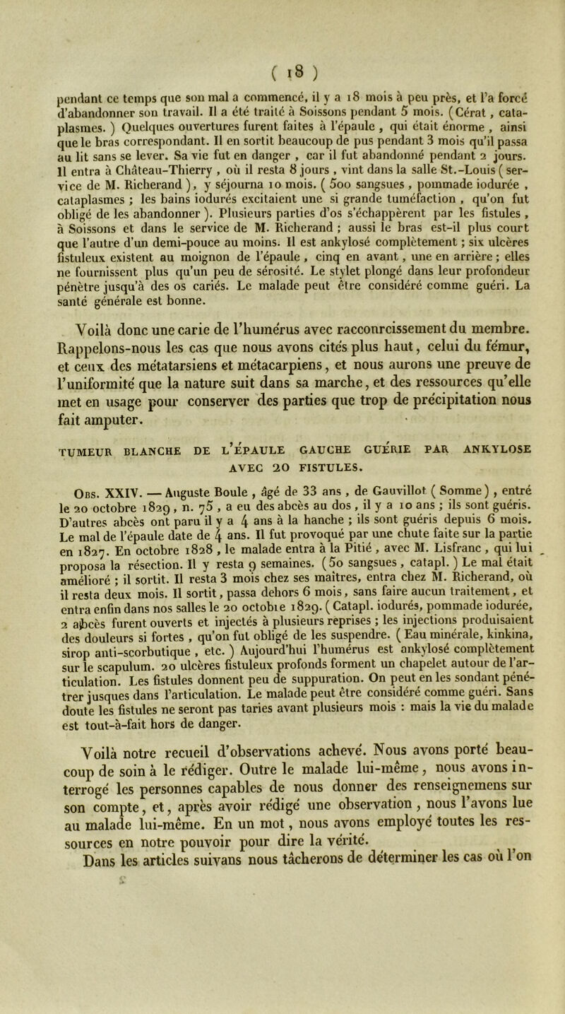 pendant ce temps que son mal a commence, il y a i8 mois à peu près, et l’a forcé d’abandonner son travail. Il a été traité à Soissons pendant 5 mois. (Gérât, cata- plasmes. ) Quelques ouvertures furent faites à l’épaule , qui était énorme , ainsi que le bras correspondant. Il en sortit beaucoup de pus pendant 3 mois qu’il passa au lit sans se lever. Sa vie fut en danger , car il fut abandonné pendant 2 jours. 11 entra à Château-Thierry , où il resta 8 jours , vint dans la salle St.-Louis ( ser- vice de M. Richerand ), y séjourna 10 mois. ( 5oo sangsues , pommade iodurée , cataplasmes ; les bains iodurés excitaient une si grande tuméfaction , qu’on fut obligé de les abandonner ). Plusieurs parties d’os s’échappèrent par les fistules , à Soissons et dans le service de M. Richerand ; aussi le bras est-il plus court que l’autre d’un demi-pouce au moins. Il est ankylosé complètement ; six ulcères fistuleux existent au moignon de l’épaule , cinq en avant, une en arrière ; elles ne fournissent plus qu’un peu de sérosité. Le stylet plongé dans leur profondeur pénètre jusqu’à des os cariés. Le malade peut être considéré comme guéri. La santé générale est bonne. Voilà donc une carie de l’humerus avec racconreissement du membre. Rappelons-nous les cas que nous avons cites plus haut, celui du fémur, et ceux des métatarsiens et métacarpiens, et nous aurons une preuve de l’uniformité que la nature suit dans sa marche, et des ressources qu’elle met en usage pour conserver des parties que trop de précipitation nous fait amputer. TUMEUR BLANCHE DE l’ÉpAULE GAUCHE GUERIE PAR ANKYLOSE AVEC 20 FISTULES. Obs. XXIV. — Ajiguste Boule , âgé de 33 ans , de Gauvillot ( Somme ) , entré le 20 octobre 1829, n. 75 , a eu des abcès au dos , il y a 10 ans ; ils sont guéris. D’autres abcès ont paru il y a 4 ans à la hanche ; ils sont guéris depuis 6 mois. Le mal de l’épaule date de 4 ans. Il fut provoqué par une chute faite sur la partie en 1827. En octobre 1828 , le malade entra à la Pitié , avec M. Lisfranc , qui lui _ proposa la résection. Il y resta 9 semaines. (5o sangsues , catapl. ) Le mal était amélioré ; il sortit. Il resta 3 mois chez ses maîtres, entra chez M. Richerand, où il resta deux mois. Il sortit, passa dehors 6 mois, sans faire aucun traitement, et entra enfin dans nos salles le 20 octobie 1829. ( Catapl. iodurés, pommade iodurée, 2 aibcès furent ouverts et injectés à plusieurs reprises ; les injections produisaient des douleurs si fortes , qu’on fut obligé de les suspendre. ( Eau minérale, kinkina, sirop anti-scorbutique , etc. ) Aujourd’hui l’humérus est ankylosé complètement sur le scapulum. 20 ulcères fistuleux profonds forment un chapelet autour de l’ar- ticulation. Les fistules donnent peu de suppuration. On peut en les sondant péné- trer jusques dans l’articulation. Le malade peut être considéré comme guéri. Sans doute les fistules ne seront pas taries avant plusieurs mois : mais la vie du malade est tout-à-fait hors de danger. Voilà notre recueil d’observations achevé. Nous avons porté beau- coup de soin à le rédiger. Outre le malade lui-meme, nous avons in- terrogé les personnes capables de nous donner des renseignemens sur son compte, et, après avoir rédigé une observation , nous 1 avons lue au malade lui-même. En un mot, nous avons employé toutes les res- sources en notre pouvoir pour dire la vérité. Dans les articles suivans nous tâcherons de déterminer les cas où l’on