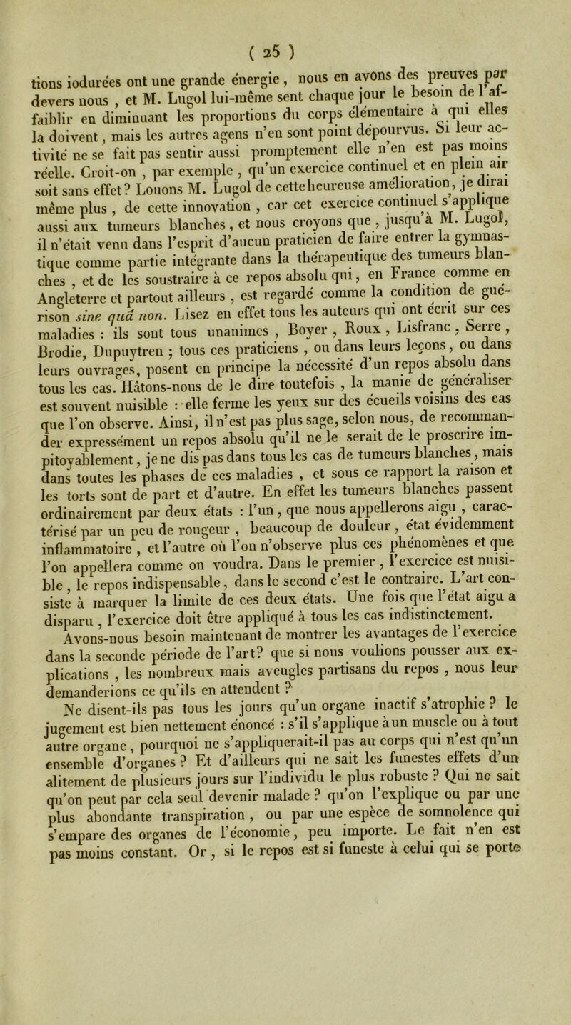 ( 35 ) lions iodurees ont une grande energie , nous en avons des preuves par devers nous , et M. Lugol lui-méme sent chaque jour le besoin de 1 at- faiblir en diminuant les proportions du corps élémentaire a qui elles la doivent, mais les autres agens n’en sont point dépourvus, bi leur ac- tivité ne se fait pas sentir aussi promptement elle n en est pas moins réelle. Croit-on , par exemple , qu’un exercice continuel et en plein air soit sans effet? Louons M. Lugol de cetteheureuse amelioration, je dirai même plus , de celte innovation , car cet exercice contmud s applique aussi aux tumeurs blanches, et nous croyons que , jusqu a . ^u^o , il n’était venu dans l’esprit d’aucun praticien de faire entrer la gymnas- tique comme partie intégrante dans la thérapeutique des tumeurs an- ches , et de les soustraire à ce repos absolu qui, en France comme en Andeterrc et partout ailleurs , est regardé comme la condition de gué- rison sine and non. Lisez en effet tous tes auteurs qm ont écrit sur ces maladies : ils sont tous unanimes , Boyer , Roux , Lisfranc, i>erre, Brodie, Dupuytren ; tous ces praticiens , ou dans leurs leçons, ou dans leurs ouvrages, posent en principe la nécessité d’un repos absolu dans tous les cas. Hâtons-nous de le dire toutefois , la manie de généraliser est souvent nuisible :-elle ferme les yeux sur des écueils voisins des cas que l’on observe. Ainsi, il n’est pas plus sage, selon nous, de recomman- der expressément un repos absolu qu’il ne le serait de le proscrire mi- pitoyablement, je ne dis pas dans tous les cas de tumeurs blanches, mais dans toutes les phases de ces maladies , et sous ce rapport la raison et les torts sont de part et d’autre. En effet les tumeurs blanches passent ordinairement par deux états : l’un, que nous appellerons aigu ? carac- térisé par un peu de rougeur , beaucoup de douleur , état évidemment inflammatoire , et l’autre où l’on n’observe plus ces phénomènes et que l’on appellera comme on voudra. Dans le premier , l’exercice est nuisi- ble , le repos indispensable, dans le second c’est le contraire.^ L’art con- siste à marquer la limite de ces deux états. Une fois que l’état aigu a disparu , l’exercice doit être appliqué à tous les cas indistinctement. AvonUous besoin maintenant de montrer les avantages de l’exercice dans la seconde période de l’art? que si nous voulions pousser aux ex- plications , les nombreux mais aveugles partisans du repos , nous leur demanderions ce qu’ils en attendent ? ^ i i Ne disent-ils pas tous les jours qu’un organe inactif s atrophie ? le jugement est bien nettement énoncé : s’il s’applique à un muscle ou à tout autre organe, pourquoi ne s’appliquerait-il pas au corps qui n est qu un ensemble d’organes ? Et d’ailleurs qui ne sait les funestes effets d’un alitement de plusieurs jours sur 1 individu le plus robuste ? Qui ne sait qu’on peut par cela seul devenir malade ? qu on 1 explique ou par une plus abondante transpiration , ou par une espèce de somnolence qui s’empare des organes de l’économie, peu importe. Le fmt n en est pas moins constant. Or , si le repos est si funeste à celui qui se porte