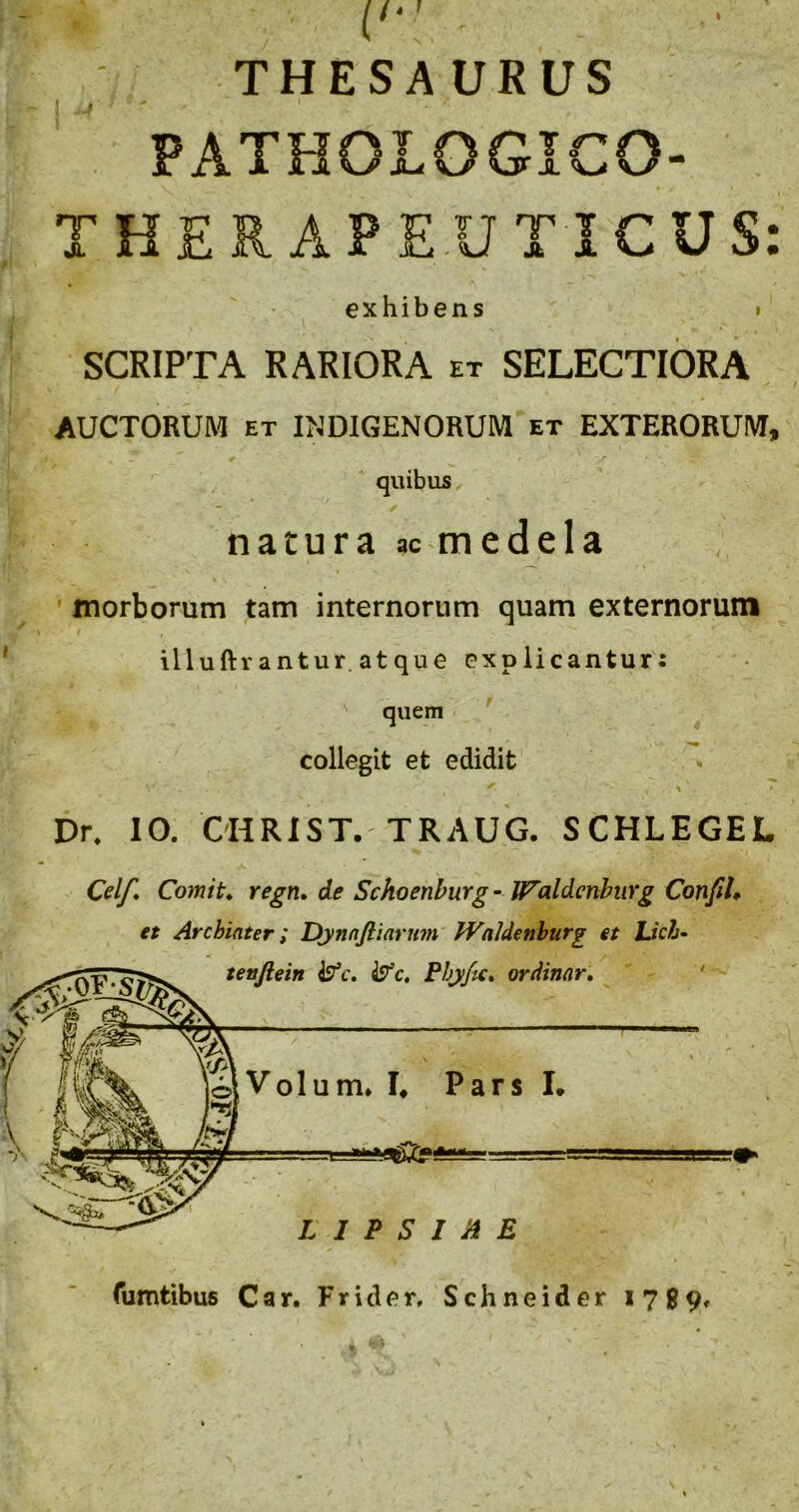 1 ♦ THESAURUS PATHOLOGICO- THER APE.UTICUS: exhibens » SCRIPTA RARIORA et SELECTIORA AUCTORUM ET INDIGENORUM et EXTERORUM, quibus / natura ac medela ; ' morborum tam internorum quam externorum illuftr antur. at que explicantur: ' quem * collegit et edidit Dr. 10. OHRIST. TRAUG. SCHLEGEL Celf* Comit* regn* de Schoenburg - IFaldenbiirg Confil* et Archiater; Dynnjliarmn' fVaJdcnburg et Ltch- tenjlein Phyfic* ordinar* ' o\Volum* !♦ Pars I. L I P S I A E Tumtibus Car. Frider. Schneider 1789»