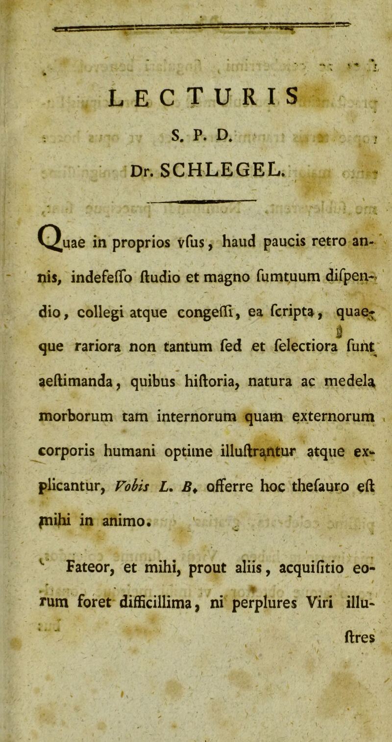 f ■' V ‘ L LECTURIS S. P. D. Dr. SCHLEGEL. C^uae in proprios Vfus, haud paucis retro an- / nis, indefeflb Audio et magno fumtuum difpen-, ^ r dio, collegi atque congefTi, ea fcripta, quae* que rariora non tantum fed et felectiora funt aeftimanda, quibus hiftoria, natura ac medela / morborum tam internorum quam externorum corporis humani optime illuItrajUtur atque ex- plicantur, Foiis L. offerre hoc thefaurp eft fnihi in animo. , ^ I Fateor, et mihi, prout aliis, acquifitio eo- / rum foret difficillima, ni perplures Viri illu- 1 ftres