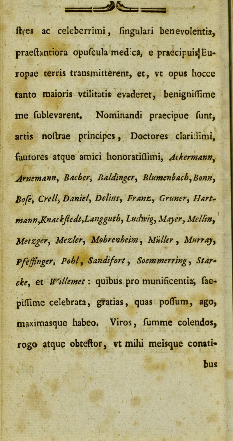 ftres ac celeberrimi, fingulari benevolentia, praeftantiora opufcula medxa, e praecipuis] Eu- ropae terris transmitterent, et, vt opus hocce tanto maioris vtilitatis evaderet, benigniflime me fublevarent^ Nominandi praecipue funt, artis noftrae principes, Do.ctores clari:limi, fautores atque amici honoratiffimi, 4ckermann^ \ ArnemanHy Bacber^ BalJinger^ Blumenbacb^Bonny Bofe, Crelly Daniely DeVmSy FranZy Grimery HarU mannyKnackJledtJ.anggutby Ludwigy Moyer^ Melliny ' X I MetzgeVy Mezler^ Mobrenhelm, Mulier, Murrajy Bfejjinger^ Pohly Sandifort y Soemmerringy Star» ckcy et W^illemet: quibus pro munificentia^ fae- pifiime celebrata, gratias, quas poflTum, ago, inaximasque habeo# Viros, fumme colendos, rogo atque obteftor, vt mihi meisque conati* t bus i