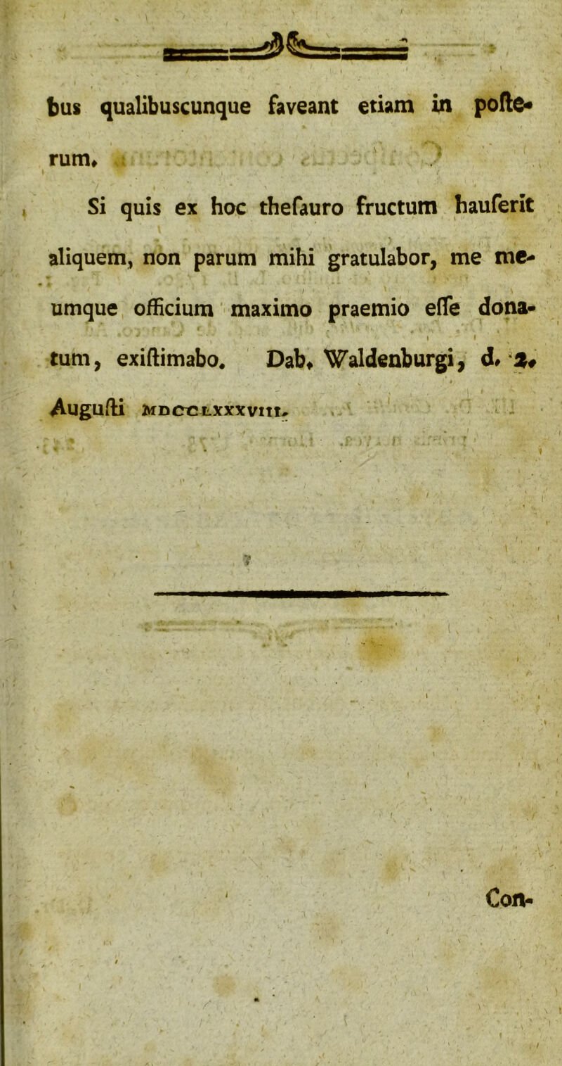 . ■' ' bus qualibuscunque faveant etiam in pollc« rum» Si quis ex hoc thefauro fructum hauferit aliquem, non parum mihi gratulabor, me me- > umque, officium ’ maximo praemio efle dona- « I I tum, exiAimabo. Dab, ^aldeaburgi, d> $ Auguffi MDccLXxxvm* » ' - -- Con- /