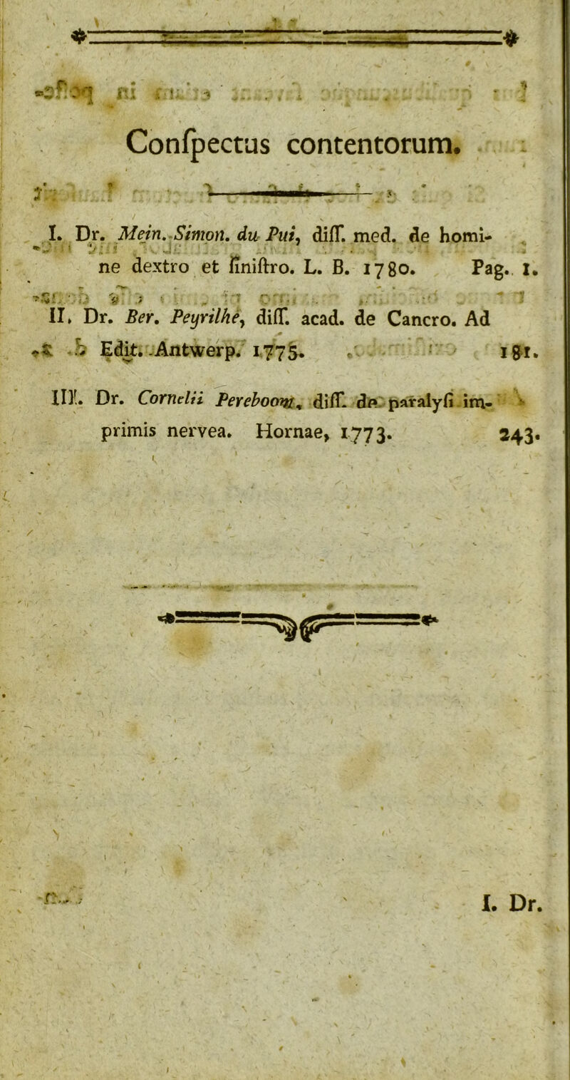 “**r5w • * V- ■ I' ni Confpectus contentorum. X. s L Dr. Mein, Simon. du PuL difT. med. de homi- ne dextro et hniftro. L. B. 1780. Pag. I. ii > ► -T r-. II. Dr. Ber. Feyrilhey diflT. acad. de Cancro. Ad b Edit,-Antwerp. 177^ r , IDL Dr. Cornelii Pereboom^ di/E de. paralyfi im» ^ primis nervea. Hornae, 1773. 243. I. Dr.