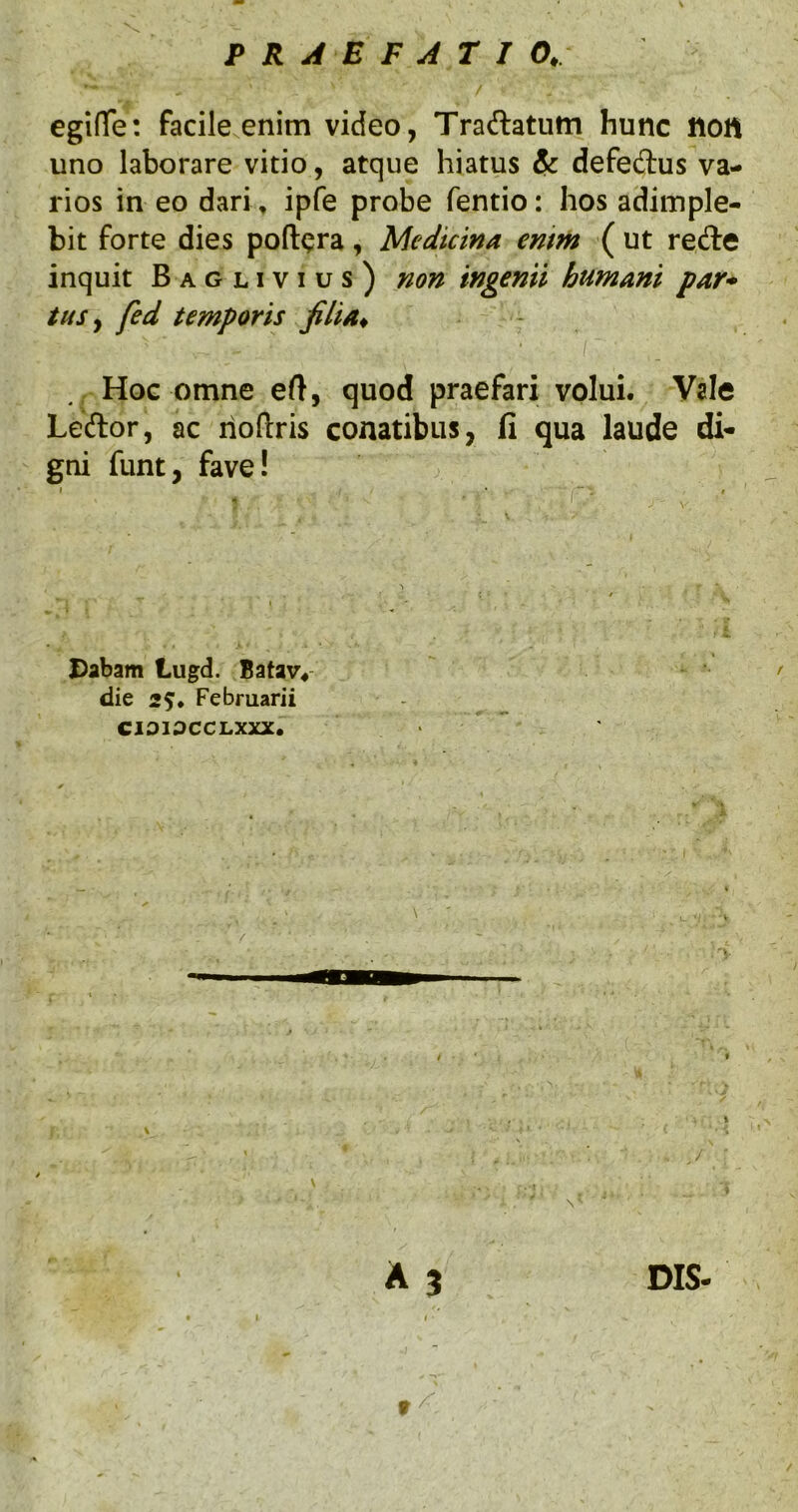 egi(Te: facile enim video, Traftatum hunc non uno laborare vitio, atque hiatus & defedus va- rios in eo dari, ipfe probe fentio: hos adimple- bit forte dies poft^ra, Medicina enim ( ut rede inquit Baglivius) non ingenii humani par* tus ^ fed temporis filia. Hoc omne eft, quod praefari volui. Vale Leftor, ac hoftris conatibus, fi qua laude di- gni funt, fave! Dabam Lugd. Batav*- die Februarii CIOIOCCLXXX. A 3 DIS- 1 I f ^