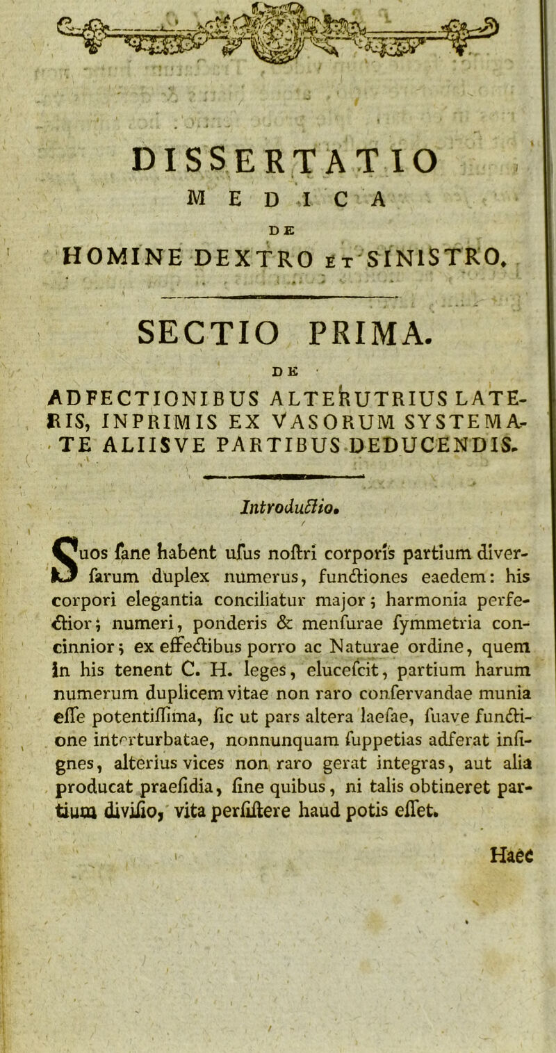 dissertatio M E DICA DE HOMINE DEXTRO et SINISTRO. ^ r 0 *• —1——I > SECTIO PRIMA. D K ADFECTIONIBUS ALTEhUTRIUS LATE- RIS, INPRIMIS EX VASORUM SYSTEMA- ■ TE ALIISVE PARTIBUS DEDUCENDIS. Introdu5Ho0 Suos fane habent ufus noftri corporis partium diver- farum duplex numerus, fundiones eaedem: his corpori elegantia conciliatur major; harmonia perfe- rior; numeri, ponderis & menfurae fymmetria con- cinnior; ex eflFeribus porro ac Naturae ordine, quem in his tenent C. H. leges, elucelcit, partium harum numerum duplicem vitae non raro confervandae munia elTe potentiffima, fic ut pars altera laefae, fuave fund:i- one int^rturbatae, nonnunquam fuppetias adferat ind- gnes, alterius vices non raro gerat integras, aut alia producat praefidia, fine quibus, ni talis obtineret par- tium diviiioi vita perfiftere haud potis eiTeU I Ha^c