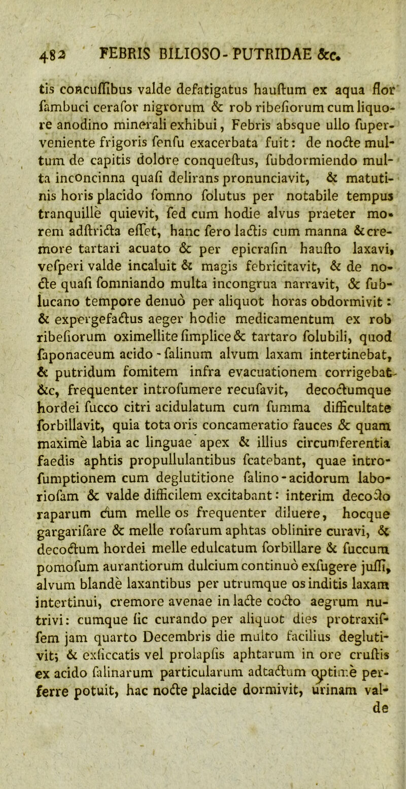 tis coRCuflibus valde defatigatus hauftum ex aqua flor fambuci cerafor nigrorum & rob ribeflorum cum liquo- re anodino minerali exhibui, Febris absque ullo fuper- veniente frigoris fenfu exacerbata fuit: de node mul- tum de capitis doldre conqueftus, fubdormiendo mul- ta inconcinna quafi delirans pronunciavit, & matuti- nis horis placido fomno folutus per notabile tempus tranquille quievit, fed cum hodie alvus praeter mo» rem adftrida eflet, hanc fero ladis cum manna & cre- more tartari acuato & per epicrafin haufto laxavi> vefperi valde incaluit magis febricitavit, & de no- de quafl fomniando multa incongrua narravit, & fub- lucano tempore denuo per aliquot horas obdormivit: & expergefadus aeger hodie medicamentum ex rob ribeflorum oximellite flmplice & tartaro folubili, quod faponaceum acido - falinum alvum laxam intertinebat, & putridum fomitem infra evacuationem corrigebat- 6iCy frequenter introfumere recufavit, decodumque hordei fucco citri acidulatum cum fumma difficultate forbillavit, quia tota oris concameratio fauces & quam maxime labia ac linguae apex & illius circumferentia faedis aphtis propullulantibus fcatebant, quae intro- fumptionem cum deglutitione falino - acidorum labo- riofam & Valde difficilem excitabant: interim decolo raparum dim melleos frequenter diluere, hocque gargarifare & meile rofarum aphtas oblinire curavi, <5c decodum hordei meile edulcatum forbillare fuccum pomofum aurantiorum dulcium continuo exfugere juffi, alvum blande laxantibus per utrumque os inditis laxam intertinui, cremore avenae in lade codo aegrum nu- trivi : cumque fle curando per aliquot dies protraxif- fem jam quarto Decembris die multo facilius degluti- vit*, & exflccatis vel proiapfls aphtarum in ore cruflis ex acido fldinarum particularum adtadum citime per- ferre potuit, hac node placide dormivit, urinam val- de
