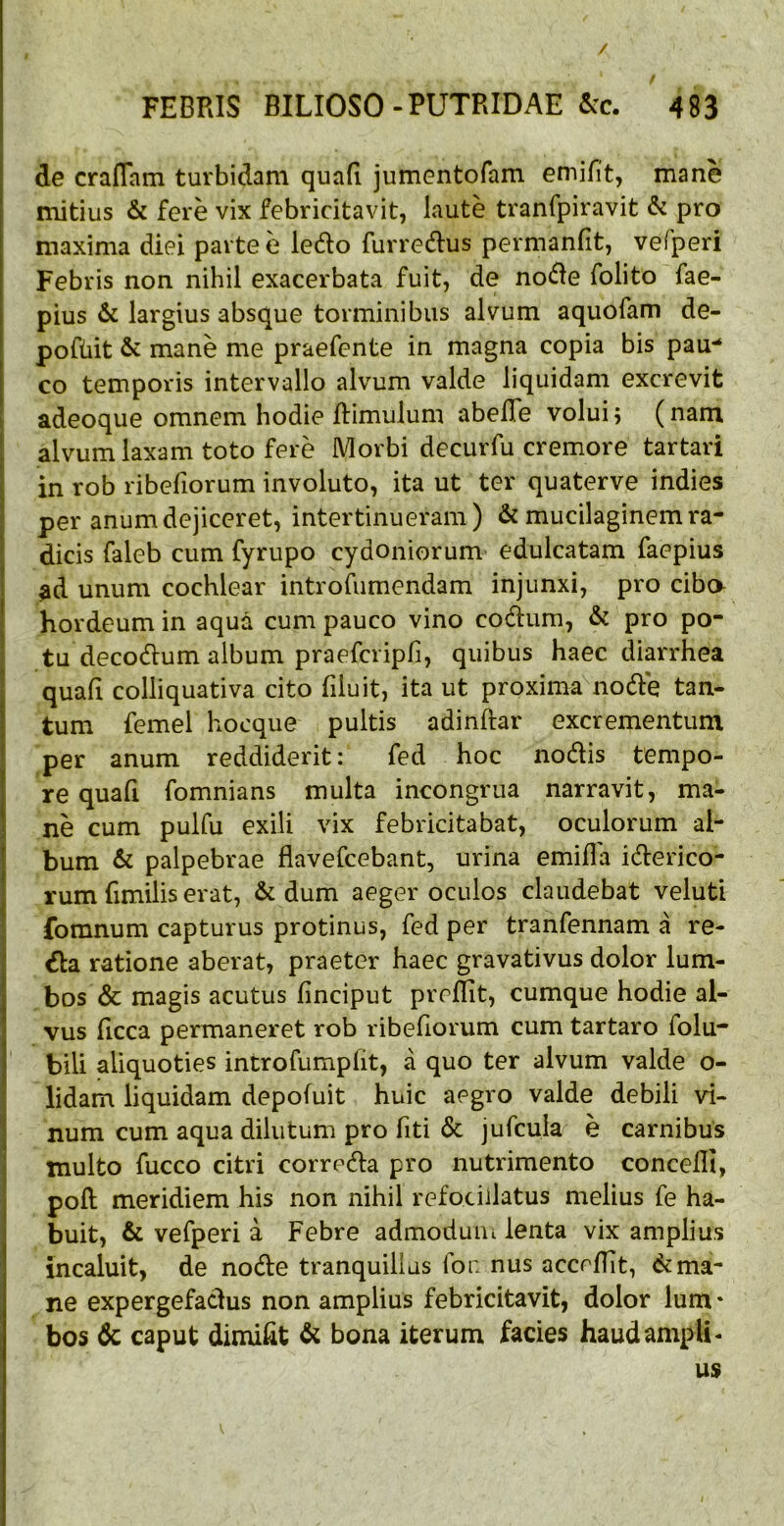 / f FEBRIS BILIOSO-PUTRIDAE &c. 483 de crafTam turbidam quafi jumentofam emifit, mane mitius & fere vix febricitavit, laute tranfpiravit & pro maxima diei parte e ledlo furredius permanfit, vefperi Febris non nihil exacerbata fuit, de nodle folito fae- pius & largius absque torminibus alvum aquofam de- poftiit & mane me praefente in magna copia bis pau-* co temporis intervallo alvum valde liquidam excrevit adeoque omnem hodie ftimulum abelTe volui; (nam alvum laxam toto fere Morbi decurfu cremore tartari in rob ribefiorum involuto, ita ut ter quaterve indies per anum dejiceret, intertinueram) & mucilaginem ra- dicis faleb cum fyrupo cydoniorum edulcatam faepius ad unum cochlear introfumendam injunxi, pro cibo hordeum in aqua cum pauco vino codlum, & pro po- tu decodlum album praefcripfi, quibus haec diarrhea quali colliquativa cito (iluit, ita ut proxima nodle tan- tum femel hocque pultis adinftar excrementum per anum reddiderit: fed hoc nodis tempo- re quafi fomnians multa incongrua narravit, ma- ne cum pulfu exili vix febricitabat, oculorum al- bum & palpebrae flavefcebant, urina emifla iderico- rum fimilis erat, & dum aeger oculos claudebat veluti fomnum capturus protinus, fed per tranfennam a re- da ratione aberat, praeter haec gravativus dolor lum- bos & magis acutus finciput preflit, cumque hodie al- vus ficca permaneret rob ribefiorum cum tartaro folu- bili aliquoties introfumpfit, a quo ter alvum valde o- lidam liquidam depofuit huic aegro valde debili vi- num cum aqua dilutum pro fiti & jufcula e carnibus inulto fucco citri correda pro nutrimento concelli, poft meridiem his non nihil refociilatus melius fe ha- buit, & vefperi a Febre admodum lenta vix amplius incaluit, de node tranquillas for. nus acceflit, 6cma- ne expergefadus non amplius febricitavit, dolor Ium * bos & caput dimifit & bona iterum facies haud ampli- us