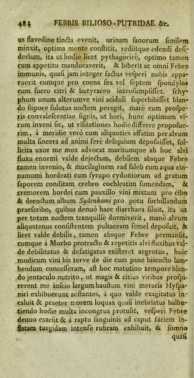 us flavedine tindia evenit, urinam fanorum fimilem minxit, optima mente conftitit, rediitque edendi defi- derium, ita ut hodie licet pythagorice, optimo tamen cum appetitu manducaverit, & biberit ac omni Febre immunis, quali jam integer f^dus vefperi nobis appa- ruerit cumque pro coena fex vel feptem fpondylos cum fucco citri & butyraceo introfumplilTet, fchy- phum unum alterumve vini aciduli fuperbibilTet blan- do fopore folutus nodem peregit, mare cum profpe- ris convalefcentiae lignis, ut heri, hunc optimum vi- rum inveni lic, ut vilitationes hodie differre propofue- rim, a meridie vero cum aliquoties affatim per alvum piulta lincera ad animi fere deliquium depofuiffet, fol- licita uxor me mox advocat maritumque ab hoc alvi fluxu enormi valde dejedum, debilem absque Febre tamen invenio, & mucilaginem rad faleb cum aqua cin- namomi hordeati cum fyrupo cydoniorum ad gratum faporem conditam crebro cochleatim fumendam, & cremorem hordei cum pauxillo vini mixtum pro cibo & decodum album Sydenhami pro potu forbillandum -praefcribo, quibus denuo haec diarrhaea liluit, ita ut per totam nodem tranquille dormiverit, mane alvum aliquatenus conliftentem pultaceam femel depofuit, & licet valde debilis, tamen absque Febre permanlit, cumque a Morbo protrado & repetitis alvi fluxibus val- de debilitatus & defatigatus exifteret aegrotus, huic .modicum vini bis terve de die cum pane biscodo lam- bendum concelferam, afl: hoc matutino tempore blan- do jentaculo nutrito, ut magis & citius viribus profpi- cerent me infcio largum haulfum vini meracis Hyfpa- nici exhibuerunt aciflantes, a quo valde exagitatus in^ caluit & praeter morem loquax quafi inebriatus balbu- tiendo hodie multa incongrua protulit, vefperi Febre denuo exarfit & a raptu fanguinis ad caput faciem in- flatam tui^gidam intenfe rubram exhibuit, & fomno quafl