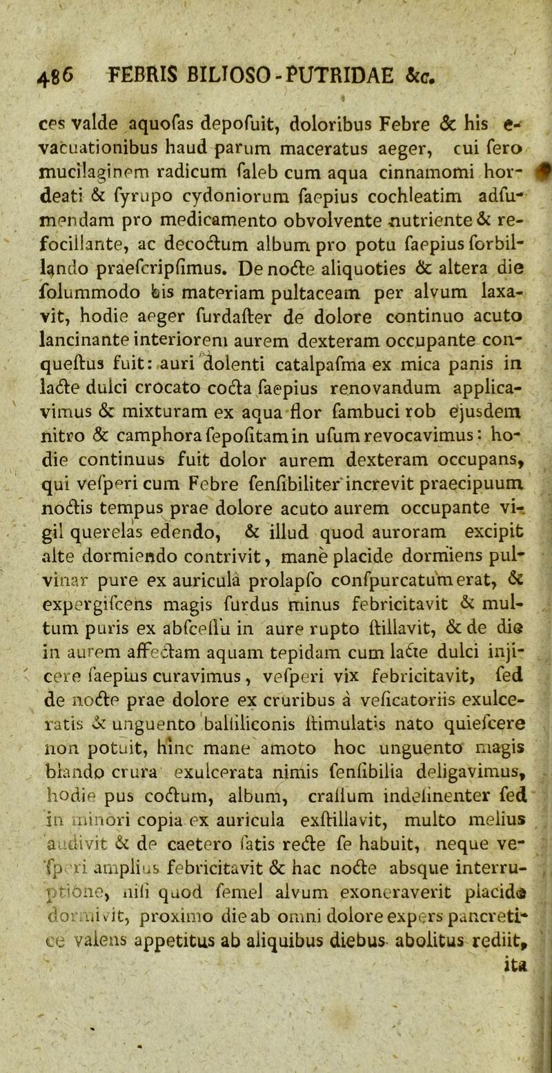 c^s valde aquofas depofuit, doloribus Febre & his e- vacuationibus haud parum maceratus aeger, cui fero mucilaginem radicum Taleb cum aqua cinnamomi hor- # deati & fyrupo Cydoniorum faepius cochleatim adfu- mendam pro medicamento obvolvente nutriente & re- fociilante, ac decoctum album pro potu faepius forbil- lando praefcripfimus. De nodte aliquoties & altera die folummodo bis materiam pultaceam per alvum laxa- vit, hodie aeger furdafter de dolore continuo acuto lancinante interiorem aurem dexteram occupante con- queftus fuit: auri Aolenti catalpafma ex mica panis in ladte dulci crocato cod:a faepius renovandum applica- vimus & mixturam ex aqua flor fambuci rob ejusdem nitro & camphorafepofltamin ufumrevocavimus: ho- die continuas fuit dolor aurem dexteram occupans, qui vefperi cum Febre fenfibiliter increvit praecipuum nodis tempus prae dolore acuto aurem occupante vi- gil querelas edendo, & illud quod auroram excipit alte dormiendo contrivit, mane placide dormiens pul- vinar pure ex auricula prolapfo confpurcatumerat, & expergifcens magis furdus minus febricitavit & mul- tum puris ex abfceflu in aure rupto ftillavit, & de die in aurem afFedam aquam tepidam cum lade dulci inji- cere faepius curavimus, vefperi vix febricitavit, fed de node prae dolore ex cruribus a veficatoriis exulce- ratis ^ unguento balliiiconis Itimulatis nato quiefcere non potuit, hinc mane amoto hoc unguento magis blando crura exulcerata nimis feniibilia deligavimus, hodie pus codurn, album, crallum indelinenter fed in minori copia ex auricula exflillavit, multo melius aedivit & de caetero fatis rede fe habuit, neque ve- Tp ri ampli'..s febricitavit & hac node absque interru- , r riOiie, nili quod femel alvum exoneraverit piacidd doi liiv ic, proximo die ab omni dolore expers pancreti- ce valens appetitus ab aliquibus diebus abolitus rediit, iu