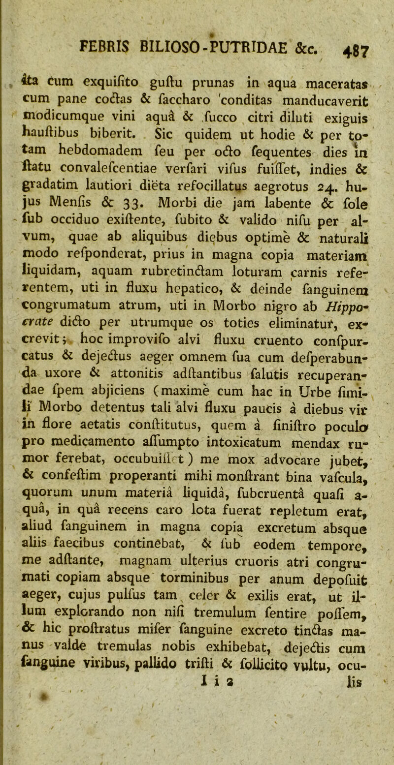 4ta Cum exquifito guftu prunas in aqua maceratas cum pane codias & faccharo 'conditas manducaverit modicumque vini aqu^ & fucco citri diluti exiguis hauftibus biberit. Sic quidem ut hodie & per to- tam hebdomadera feu per odio fequentes dies in ftatu convalefcentiae ver far i vifus fuilTet, indies & gradatim lautiori dieta refocillatus aegrotus 24, hu- jus Menfis & 33. Morbi die jam iabente & fole fub occiduo exiftente, fu bito & valido nifu per al- vum, quae ab aliquibus diebus optime & naturali modo refponderat, prius in magna copia materiam liquidam, aquam rubretindlam loturam carnis refe- rentem, uti in fluxu hepatico, & deinde fanguinem congrumatum atrum, uti in Morbo nigro ab Htppo^ j crate didio per utrumque os toties eliminatur, ex- f crevit j. hoc improvifo alvi fluxu cruento confpur- 1 catus & dejedius aeger omnem fua cum defperabun- I fla uxore & attonitis adftantibus falutis recuperans flae fpem abjiciens (maxime cum hac in Urbe fimi- li Morbo detentus tali alvi fluxu paucis a diebus vir in flore aetatis conftitutus, quem a flniftro pocula pro medicamento aflTumpto intoxicatum mendax ru- mor ferebat, occubuiii t) me mox advocare jubet, & confeftim properanti mihi monflrant bina vafcula, quorum unum materia liquida, fubcruenta quafi a- qua, in qua recens caro lota fuerat repletum erat, aliud fanguinem in magna copia excretum absque aliis faecibus continebat, 6i fub eodem tempore, me adftante, magnam ulterius cruoris atri congru- mati copiam absque torminibus per anum deppfuit aeger, cujus pulfus tam celer & exilis erat, ut il- lum explorando non nili tremulum fentire poflem, & hic proftratus mifer fanguine excreto tindlas ma- I nus valde tremulas nobis exhibebat, dejedlis cum j fanguine viribus, pallido trifti & foUicito vultu> ocu- ^ lia lis