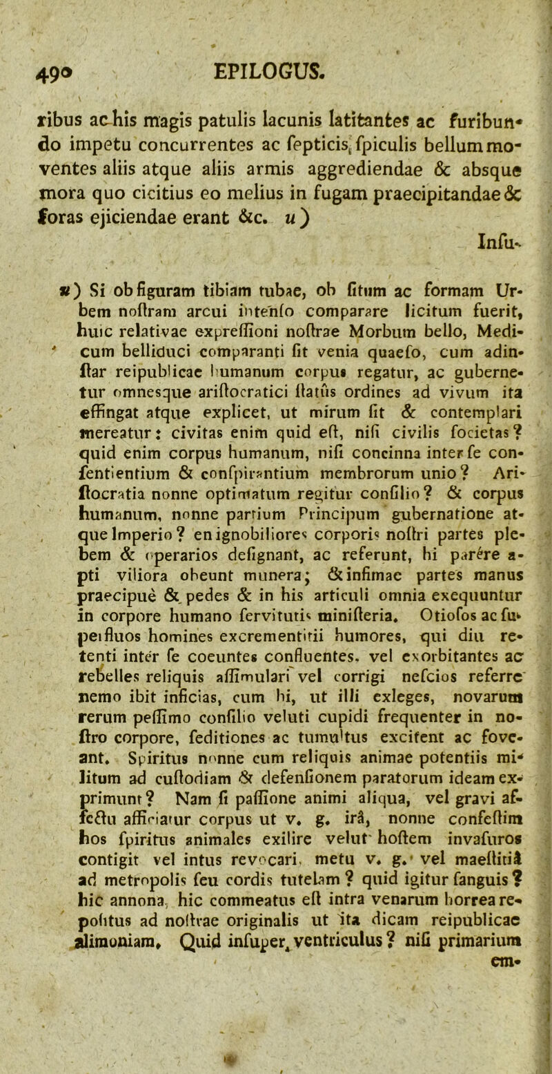 49® EPILOGUS. ribus ac-his magis patulis lacunis latitantes ac furibun* do impetu concurrentes ac ^epticis^ fpiculis bellum mo- ventes aliis atque aliis armis aggrediendae & absque mora quo cicitius eo melius in fugam praecipitandae 6c foras ejiciendae erant &c. u ) Infu' «) Si ob figuram tibiam tubae, ob fitiim ac formam Ur- bem nofiram arcui intenio compar^?re licitum fuerit, huic relativae expreflioni noflrae Morbum bello, Medi- ' cum belliduci comparanti fit venia quaefo, cum adin- ftar reipublicac Immamim corpuf regatur, ac guberne- tur omnesque arifiocratici llaius ordines ad vivum ita effingat atque explicet, ut mirum fit & contemplari mereatur: civitas enim quid efi, nifi civilis focietas? quid enim corpus humanum, nifi concinna inter fe con- fentlentium & confpirantium membrorum unio? Ari- ftocratia nonne optimatum regitur confilio? & corpus humanum, nonne parrium Principum gubernatione at- , que Imperio? enignobiiiore^ corpori« noltri partes ple- bem & (‘perarios defignant, ac referunt, hi parare a- pti viliora obeunt munera; & infimae partes manus praecipue &, pedes & in his articuli omnia exequuntur in corpore humano fervituti»- minifieria* Otiofosaefuk peifluos homines excrementirii humores, qui diu re- tenti inter fe coeuntes confluentes, vel exorbitantes zc rebelles reliquis affimulari'vel corrigi nefeios referre nemo ibit inficias, cum hi, ut illi exleges, novarum rerum pellimo confilio veluti cupidi frequenter in no- ftro corpore, feditiones ac tumultus excitent ac fove- ant, Spiritus nonne cum reliquis animae potentiis mi- litum ad cuflodiam defenfionem paratorum ideam ex- primunt? Nam fi pafiione animi aliqua, vel gravi af- icdu affiriaiur corpus ut v, g, irS, nonne confefiim hos fpiritus animales exilirc velut' hoftem invafnros contigit vel intus revocari, metu v, g,* vel maelUtii ad metropolis fcu cordis tutebm ? quid igitur fanguis ? hic annona, hic commeatus eft intra venarum horrea re- pohtus ad nolhae originalis ut Ita dicam reipublicac alimuniain. Quid infuper^ ventriculus ? nifi primarium