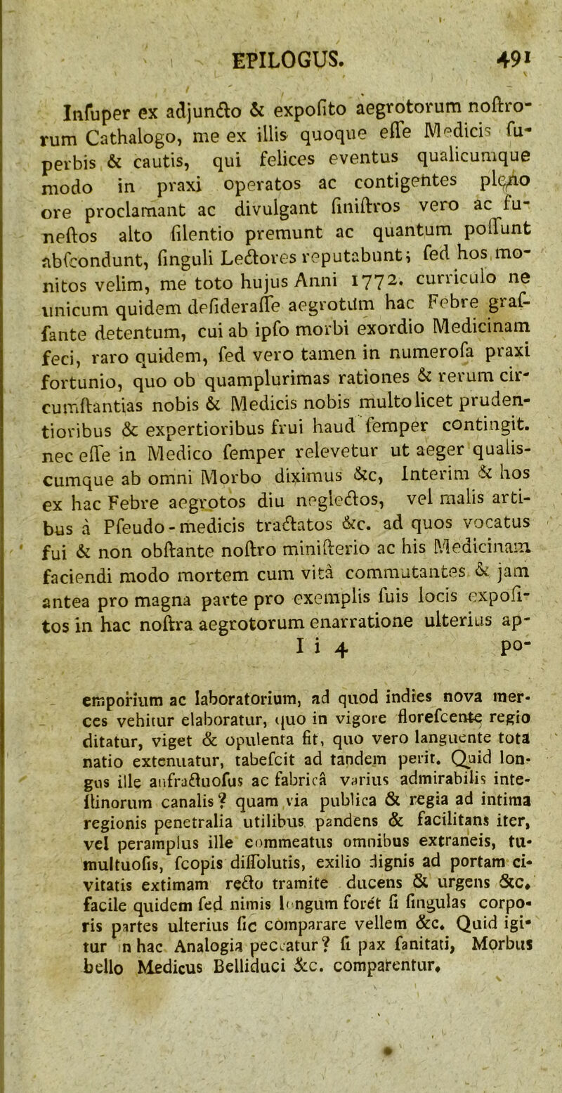 Infuper ex adjundo & expofito aegrotorum noftro- rum Cathalogo, me ex illis quoque efle IVI edicis fu- perbis & cautis^ qui felices eventus qualicumque modo in pvaxi operatos ac contigehtes plqfio ore proclamant ac divulgant finiftros vero ac fu- neftos alto filentio premunt ac quantum polTunt abfcondunt, finguli Lepores reputabunt; fed hos mo- nitos velim, me toto hujus Anni 1772. curriculo ne unicum quidem defiderafle aegrotiim hac Febre graiV fante detentum, cui ab ipfo morbi exordio Medicinam feci, raro quidem, fed vero tamen in numerofa piaxi fortunio, quo ob quamplurimas rationes & reium cir cumftantias nobis & Medicis nobis multo licet pruden- tioribus & expertioribus frui haud femper contingit, nec ede in Medico femper relevetur ut aeger qualis- cumque ab omni Morbo diximus &c, Interim & hos ex hac Febre aegrotos diu neglecdos, vel malis arti- bus a Pfeudo-medicis tranatos &c. ad quos vocatus fui & non obftante noftro minifterio ac his Medicinam faciendi modo mortem cum vita commutantes & jam antea pro magna parte pro exemplis fuis locis expoli- tos in hac noftra aegrotorum enarratione ulterius ap- I i 4 po- eiuporiiim ac laboratorium, ad quod indies nova mer- ces vehitur elaboratur, t{uo in vigore florefeente regio ditatur, viget & opulenta fit, quo vero languente tota natio extenuatur, tabefeit ad taqdem perit, (^aid lon- gos ille aafrafliiofus ac fabrica varius admirabilis inte- ilinorum canalis? quam via publica & regia ad intima regionis penetralia utilibus, pandens & facilitans iter, vel peramplus ille commeatus omnibus extraneis, tu- multuofis, fcopis difiblutis, exilio dignis ad portam ci- vitatis extimam reflo tramite ducens & urgens facile quidem fed nimis b ngum foret fi fingulas corpo- ris partes ulterius fic comparare vellem &c. Quid igi- tur n hac Analogia peccatur? fi pax fanitati, Morbus bello Medicus Belliduci &c. compatentur.