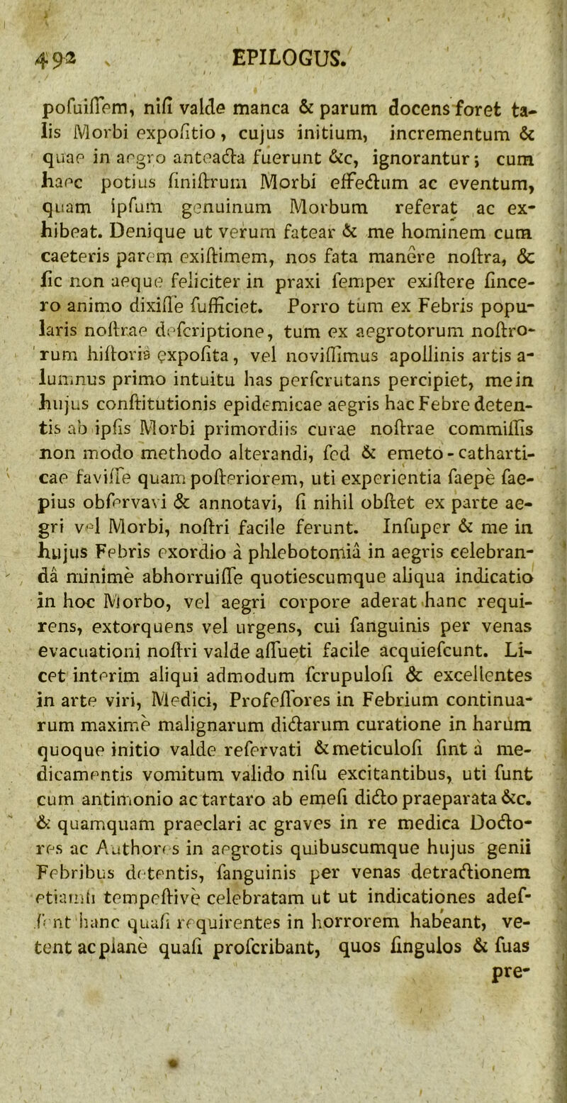 pofuifiVm, nifi valde manca & parum docens foret ta- lis Morbi expoiitio, cujus initium, incrementum & quae in aegro antoadla fuerunt &c, ignorantur; cum haec potius finiftrum Morbi efFedum ac eventum, quam ipfum genuinum Morbum referat ac ex- hibeat. Denique ut verum fatear & me hominem cum caeteris parem exiftimem, nos fata manere noftra, & hc non aeque feliciter in praxi femper exidere hnce- ro animo dixide fufficiet. Porro tum ex Febris popu- laris nollrae defcriptione, tum ex aegrotorum noftro- ' rum hiftoria expohta, vel novidimus apollinis artis a- lunmus primo intuitu has perfcrutans percipiet, me in hujus conftitutionis epidemicae aegris hac Febre deten- tis ab ipfis Morbi primordiis curae noftrae commiilis non modo methodo alterandi, fcd & emeto - catharti- cae faviife quam pofteriorem, uti experientia faepe fae- pius obfprvavi & annotavi, fi nihil obflet ex parte ae- gri vd Morbi, noftri facile ferunt. Infuper & me in hujus Febris exordio a phlebotomia in aegris celebran- da minime abhorruiffe quotiescumque aliqua indicatio in hoc Morbo, vel aegri corpore aderat hanc requi- rens, extorquens vel urgens, cui fanguinis per venas evacuationi noilri valde afiueti facile acquiefcunt. Li- cet interim aliqui admodum fcrupulofi & excellentes in arte viri, Medici, Profefibres in Febrium continua- rum maxime malignarum didarum curatione in harum quoque initio valde refervati &meticulofi fint a me- dicamentis vomitum valido nifu excitantibus, uti funt cum antimonio actartaro ab emefi dido praeparata &c, &: quamquam praeclari ac graves in re medica Dodo- res ac Author^ s in aegrotis quibuscumque hujus genii Febribus d( tentis, fanguinis per venas detradionem etiam (i tempefiive celebratam ut ut indicationes adef- f nt iumc quali requirentes in horrorem habeant, ve- tent ac plane quali profcribant, quos fingulos & fuas pre-