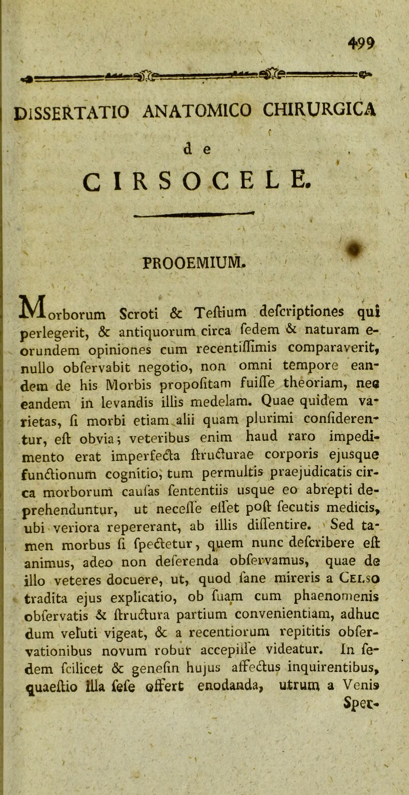 +99 DISSERTATIO ANATOMICO CHIRURGICA de C 1 R S O C E L E. PROOEMIUM. Morborum Scroti & Teftium defcriptiones qui perlegerit, & antiquorunl circa fedem & naturam e-, orundem opiniones cum recentrflimis comparaverit, nullo obfervabit negotio, non omni tempore ean- dem de his Morbis propofitam fuilTe theoriam, nec eandem in levandis illis medelam. Quae quidem va- rietas, fi morbi etiam alii quam plurimi confideren- tur, eft obvia; veteribus enim haud raro impedi- mento erat imperfeda ftriuf^urae corporis ejusque fundionum cognitio, tum permultis praejudicatis cir- ca morborum caufas fententiis usque eo abrepti de- prehenduntur, ut necelle ellet poft fecutis medicis, ubi veriora repererant, ab illis didentire. Sed ta- men morbus fi fpedetur, quem nunc deferibere eft animus, adeo non deferenda obfervamus, quae de illo veteres docuere, ut, quod iane mireris a Celso tradita ejus explicatio, ob fuam cum phaenomenis obfervatis & ftrudura partium convenientiam, adhuc dum vetuti vigeat, & a recentiorum repititis obfer- vationibus novum robur accepiile videatur. In fe- dem fcilicet & genehn hujus affedus inquirentibus, ^uaelUo illa fefe offert enodanda, utrum a Venis Spec-