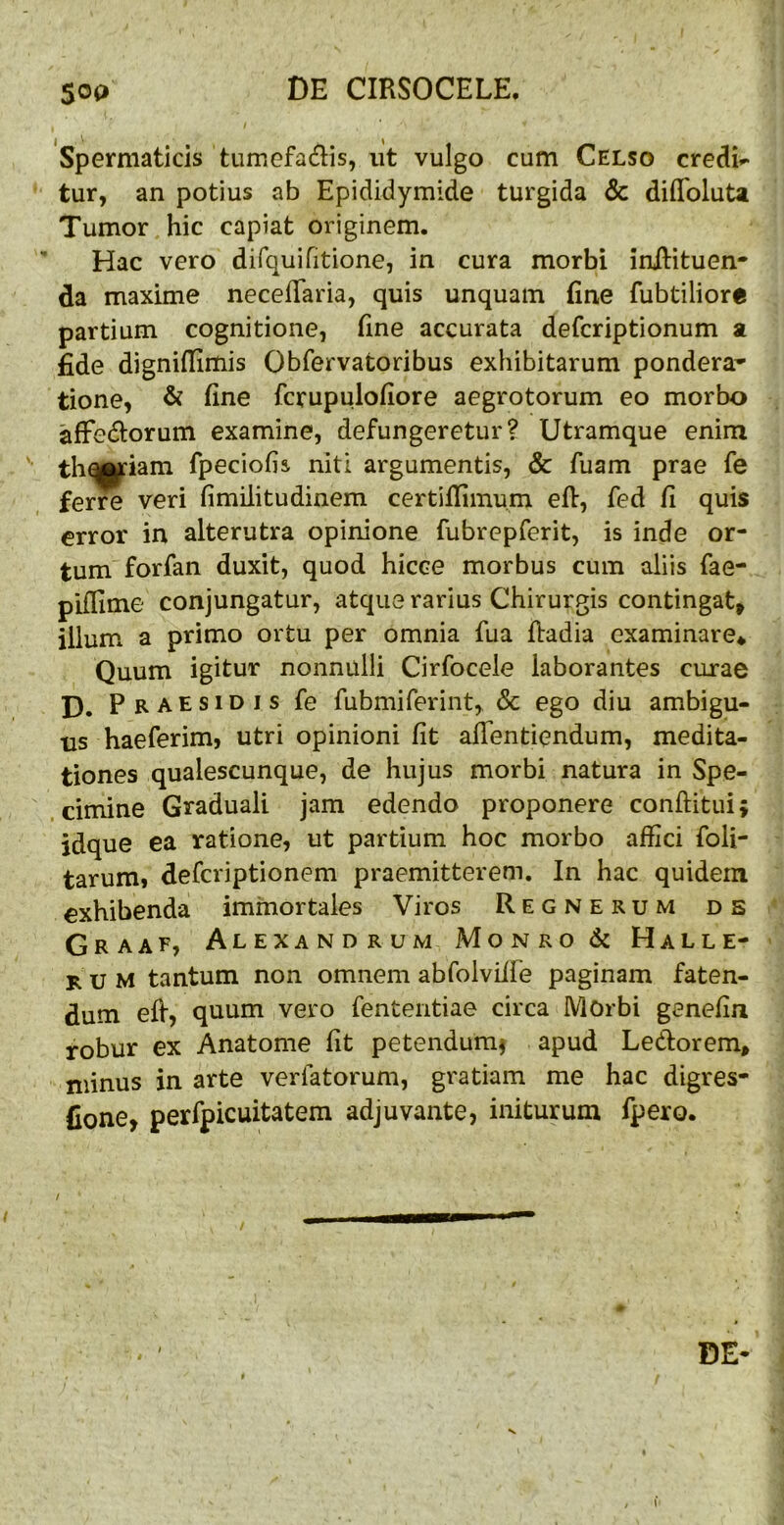 Spermaticis tumefacis, ut vulgo cum Celso credis tur, an potius ab Epididymide turgida & diffoluU Tumor hic capiat originem. ■* Hac vero difquifitione, in cura morbi iniHtuen- da maxime necelTaria, quis unquam fine fubtiliore partium cognitione, fine accurata defcriptionum a fide dignifiimis Qbfervatoribus exhibitarum pondera- tione, & fine fcrupulofiore aegrotorum eo morbo afFecflorum examine, defungeretur? Utramque enim tha|tfiam fpeciofis niti argumentis, & fuam prae fe ferre veri fimilitudinem certifiimum efi, fed fi quis error in alterutra opinione fubrepferit, is inde or- tum forfan duxit, quod hicce morbus cum aliis fae- piflime conjungatur, atque rarius Chirurgis contingat, illum a primo ortu per omnia fua fiadia examinare* Quum igitur nonnulli Cirfocele laborantes curae D. Praesidis fe fubmiferint, & ego diu ambigu- us haeferim, utri opinioni fit alTentiendum, medita- tiones qualescunque, de hujus morbi natura in Spe- cimine Graduali jam edendo proponere conftituij jdque ea ratione, ut partium hoc morbo affici foli- tarum, defcriptionem praemitterem. In hac quidem exhibenda immortales Viros Regnerum ds Graaf, Alexandrum Monro& Halle- rum tantum non omnem abfolviife paginam faten- dum efi, quum vero fententiae circa Morbi genefin robur ex Anatome fit petendum^ apud Ledorem, minus in arte verfatorum, gratiam me hac digres- Cone, perfpicuitatem adjuvante, initurum fpero. DE-