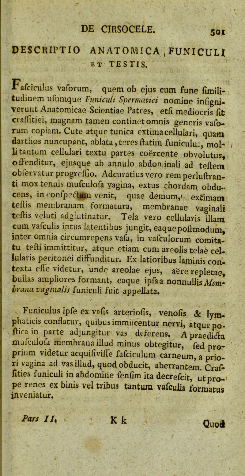 50| DESCRIPTIO ANATOMICA jFUNICULl ET TESTIS. Fafciciilas vaforum, quem ob ejus cum fune fimili- tudinem ufumque Fmtculi Spermatici nomine infigni- verunt Anatomicae Scientiae Patres, etii mediocris fit craflitiei, magnam tamen continet omnis generis vafo- rum copiam. Cute atque tunica extima cellulari, quam darthos nuncupant, ablata, teres ftatirn funiculu:, mol- li tantum cellulari textu partes coercente obvolutus, oiPenditur, ejusque ab annulo abdon.inali ad teftem oblervatur progrelRo. Adcuratius vero remperluftran- ti mox tenuis mufculofa vagina, extus chordam obdu- cens, in r'onfpe(%n venit, quae demum,/ extimam tehis membranam formatura, membranae vaginali teftis veluti adglutinatur. Tela vero cellularis illam cum vafcuiis intus latentibus jungit, eaquepoftmodum inter omnia circumrepens vafa, in vafculorum comita- tu tefti imnriittitur, atque etiam cum areolis telae cel- lularis peritonei diffunditur. Ex latioribus laminis con^ texta efle videtur, unde areolae ejus, aere repletae bullas ampliores formant, eaque ipfaa nonnullis ikfm- IfTana vaginalis funiculi fuit appellata. Funiculus ipfe ex vafis arteriofis, venofis & lym- phaticis conflatur, quibusimmilcentur nervi, atquepo- Rica in parte adjungitur vas deferens, Apraedidia mufculofa membrana illud minus obtegitur, fed pro- prium videtur acquiliviffe fafciculum carneum, a prio- ri vagina ad vas illud, quod obducit, aberrantem. Craf- fities funiculi in abdomine fenfim ita decrefcit, ut pro*' pe renes ex binis vel tribus tantum vafcuiis formatus inveniatur. K k Pars IU Quod