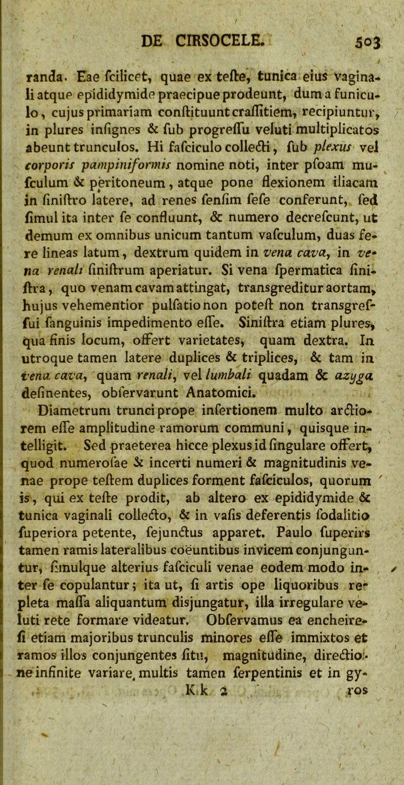 randa. Eae fcilicet, quae ex tefte, tunica eius Vagina- li atque epididymide praecipue prodeunt, dum a funicu- lo, cujus primariam conftituunt craffitiem, recipiuntur, in plures infignes & fub progrefTu veluti multiplicatos abeunt trunculos. Hi fafciculocolledH, fub ptexus vel corporif pampiniformis nomine noti, inter pfoam mu- fculum & peritoneum, atque pone flexionem iliacam in flniftro latere, ad renes fenflm fefe conferunt, fed flmulita inter fe confluunt, & numero decrefcunt, ut demum ex omnibus unicum tantum vafculum, duas fe- re lineas latum, dextrum quidem in vena cava^ in ve* na renali flniftrum aperiatur. Si vena fpermatica flni- ftra, quo venam cavam attingat, transgreditur aortam, hujus vehementior pulfationon potefl: non transgref- fui fanguinis impedimento efle. Siniftra etiam plures,' qua finis locum, offert varietates, quam dextra. In utroque tamen latere duplices & triplices, & tam in venacava^ quam renali^ vei lumbali quadam 3c azyga definentes, obfervarunt Anatomici. Diametrum trunci prope infertionem multo ardio- rem effe amplitudine ramorum communi, quisque in- telligit. Sed praeterea hicce plexus id Angulare offert, quod numerofae incerti numeri & magnitudinis ve- nae prope teftem duplices forment fafciculos, quorum ' is, qui ex tefte prodit, ab altero ex epididymide & tunica vaginali colledo, & in vafis deferentis fodalitio fuperiora petente, fejundus apparet. Paulo fuperirs tamen ramis lateralibus coeuntibus invicem conjungun- tur, fimulque alterius fafciculi venae eodem modo in- ter fe copulantur; ita ut, fi artis ope liquoribus re- pleta mafla aliquantum disjungatur, illa irregulare ve- luti rete formare videatur, Obfervamus ea encheire- fi etiam majoribus trunculis minores efle immixtos et ramos illos conjungentes fitu, magnitudine, diredio:* ne infinite variare, multis tamen ferpentinis et in gy- K.k 3 ■ rps