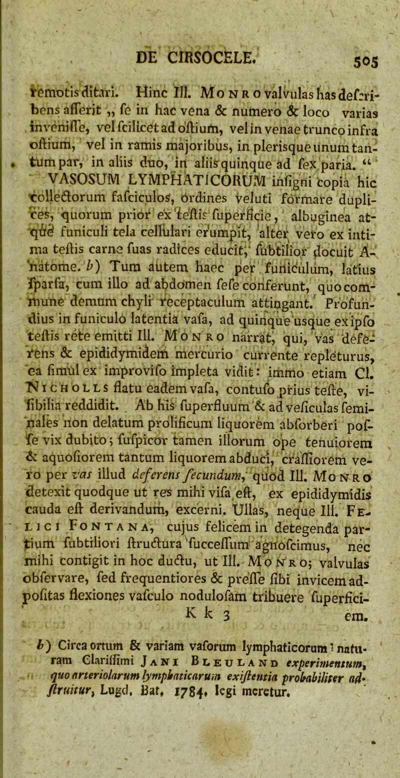 iremotis ditari. Hinc IJl. M o n r o valvulas has def:ri- bens afTerit „ fe in hac vena & numero & loco varias invenifle, velfcillcetaddflium, vel in venae trunco infra oftium, vel in ramis majoribus, in plerisqueunumtaii- tiimpar, in aliis duo, in aliiSquinque ad fex paria. VASOSUM LYMPHATICORUM infigni copia hic tolledorum fafciculoS, brdines vel uti formare dupli- ces, <jLiorum prior ex'ieflis fuperficie , albuginea at- 'qfid funiculi tela celliilari erumpit, alter vero ex inti- ma teflis carne fuas radices educitf {libtilior docuit A- natome. Z') Tura autem haec per furiiculum, latius fparfa, cum illo ad abdomen fefe conferunt, quo com- mune demum chyli receptaculum attingant.' Profun- dius in funiculo latentia vafa, ad quinque usque exipfo teflis rete emitti III. M‘6 n r o narrat, qui, ' vas defe- rens & epididymidern mercurio currente repleturus, ea fimUlex improvifo impleta vidit : immo etiam Cl. I c H o L L $ flatu eadem vafa, contufo prius tefle, vi- libilia reddidit. Ab his ruperfluum’& adveflculasfemi- nales non delatum prdlificum liquorem abforberi pof^ fe vix dubito ; fufpicor tamen illorum ope tehuioreni & aquofiorem tantum liquorem abduci, crafliorem ve- ro per z'as illud deferens fecundumy qnoA. 111. Mo nro detexit quodque ut res mihi vifa eft, ex epididymidis cauda efl derivandurh, excerni. Ullas, neque 111. Fe- LI c I F o N T A N A, cujus felicem in detegenda par- jtium fubtiliori flrudlura TuccefTum agnofcimus, nec mihi contigit in hoc du(flu, ut Ili. M on ro; valvulas obfervare, fed frequentiores & prefTe fibi invicem ad- pofitas flexiones vafculo nodulofam tribuere fuperfici- k 3 em, h) Circa ortum & variam vaforum lymphaticorum l natu- ram Clariliimi Jani Bleuland experimentum^ quo arteriolarum lymphaticarum exifientia prohabiliser ad* ftruitur^ Lugd. Bat, 1784» legi meretur.