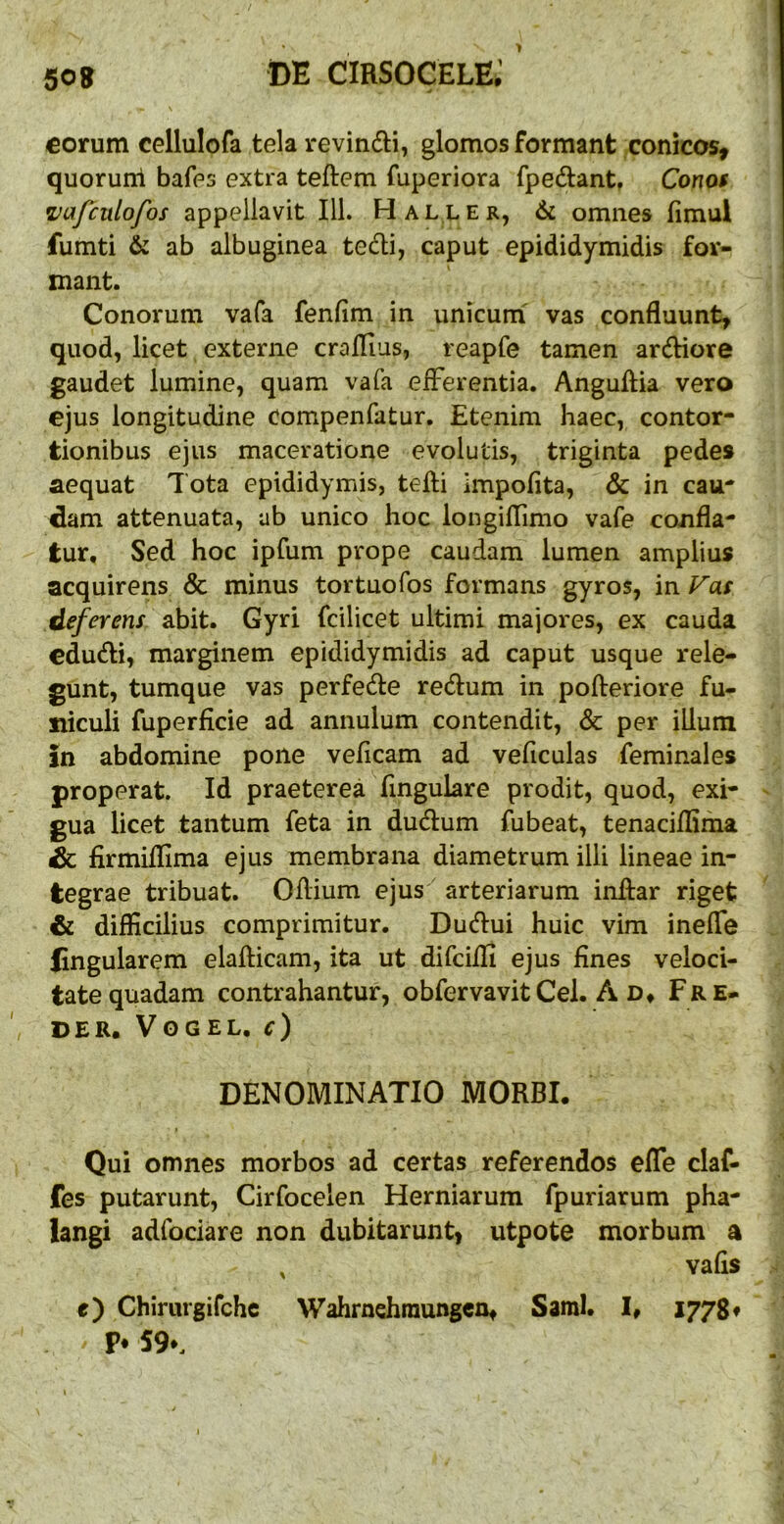 eorum cellulofa tela revindi, glomos formant conicos, quoruni bafes extra teftem fuperiora fpedant, Conof z^afculofos appellavit 111. Haller, 6l omnes fimul fumti & ab albuginea tedli, caput epididymidis for- mant. Conorum vafa fenfim in unicum' vas confluunt, quod, licet externe craflius, reapfe tamen ardiore gaudet lumine, quam vafa eiFerentia. Anguflia vero ejus longitudine compenfatur. Etenim haec, contor- tionibus ejus maceratione evolutis, triginta pedes aequat Tota epididymis, tefti impolita, & in cau- dam attenuata, ab unico hoc longiflimo vafe confla- tur, Sed hoc ipfum prope caudam lumen amplius acquirens & minus tortuofos formans gyros, in Fas deferens shit» Gyri fcilicet ultimi majores, ex cauda cdudi, marginem epididymidis ad caput usque rele- gunt, tumque vas perfede redum in pofleriore fu- niculi fuperficie ad annulum contendit, & per illum in abdomine pone vefleam ad veficulas feminales properat. Id praeterea fingulare prodit, quod, exi- gua licet tantum feta in dudum fubeat, tenaciflima Sc firmiflima ejus membrana diametrum illi lineae in- tegrae tribuat. Oflium ejus arteriarum inflar riget & difficilius comprimitur. Dudui huic vim inefle lingularem elafticam, ita ut difciili ejus fines veloci- tate quadam contrahantur, obfervavit Cei. A d» Fre- DER. VOGEL. c) DENOMINATIO MORBI. Qui omnes morbos ad certas referendos efle claf- fes putarunt, Cirfocelen Herniarum fpuriarum pha- langi adfociare non dubitarunt, utpote morbum a , vafis e) Chirurgifehe Wahrndiraungcn, Sami. I, 1778♦ P* 59*.