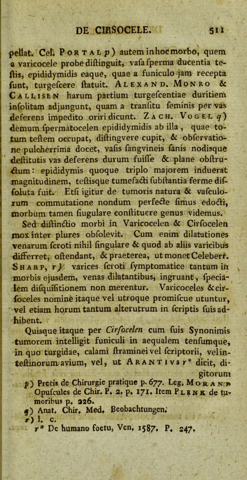 I pellat. CeL Portal;?) autem in hoc morbo^ quem I a varicocele probe diftinguit, vafa fperma ducentia te- I ftis, epididymidis eaque, quae a funiculo jam recepta ! funt, turgefcere ftatuit. Alex a n d. Mon ro & I Callisen harum partium turgefcentiae duritieni i infolitam adjungunt, quam a tranfitu feminis per vas deferens impedito oriri dicunt. Zach. Vogel^) demum fpermatocelen epididymidis ab illa , quae to- ! tum teftem occupat, diftingvere cupit, & obfervatio- \ ne pulcherrima docet, vafis fangvineis fanis nodisque deftitutis vas deferens durum fuifle & plane obftru- -dum: epididymis quoque triplo majorem induerat magnitudinem, teftisque tumefadi fublkntia ferme dif- foluta fuit. Etfi igitur de tumoris natura & vafculo- I rum commutatione nondum perfe(fle fimus edodli, t morbum tamen fiugulare conllitucre genus videmus. Sed diftindtio morbi in Varicocelen & Cirfocelen ) mox inter plures obfolevit. Cum enim dilatationes *> venarum fcroti nihil fingulare & quod ab aliis varicibus H differret, oftendant, & praeterea, ut monet Celeberr. r Sharp, r) varices fcroti fymptomatice tantum ih 3 morbis ejusdem, venas dilatantibus, ingruant , fpecia- [ lem diiquifitionem non merentur. Varicoceles &cir- foceles nomine itaque vel utroque promifcue utuntur, vel etiam ho/um tantum alterutrum in fcriptis fuis ad- ; hibent. Quisque itaque per Cirfocelen cum fuis Synonimis tumorem intelligit funiculi in aequalem tenfumque, in quo turgidae, calami ftraminei vel fcriptorii, velin- teftinorumavium, vel, ut Arant ivsr* dicit, di- gitorum p) Preci» de Chirurgie pratique p. 677. Leg. Mora n » Opufcules de Chir. ?♦ p* 171* Rem Plsnk de moribus p. 926* m') Anat. Chir, Med* Bcobachtungen; r) 1. c. r* De humano foetu, Ven, 1587* P, 247*