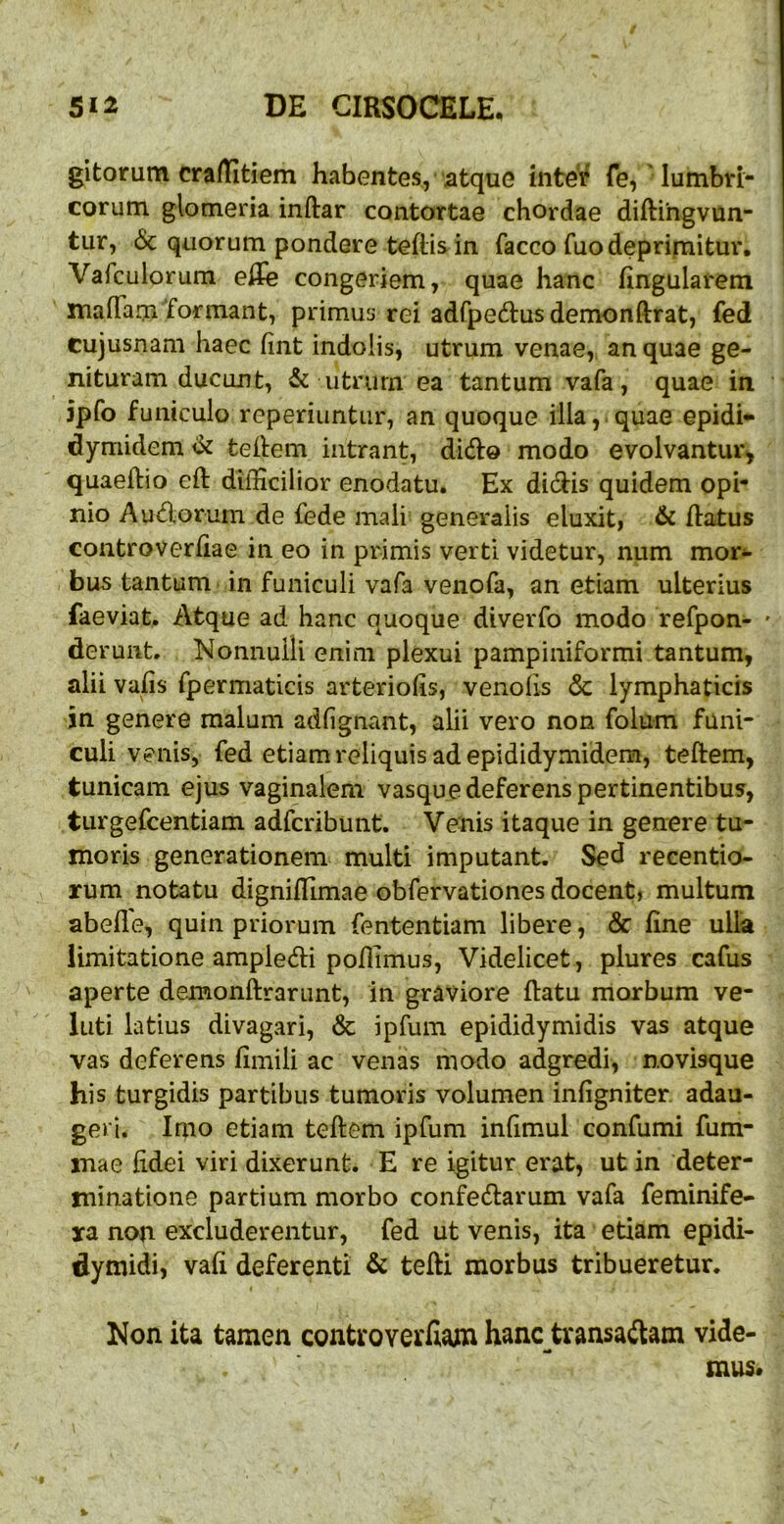 gitorum cra/Etiem habentes, atque inter fe,'lumbri- corum glomeria inftar contortae chordae diftihgvun- tur, 6c quorum pondere tefiis in facco fuo deprimitur. Vafculorum eSe congeriem, quae hanc lingularem mafTam'formant, primus rei adfpedus demonftrat, fed cujusnam haec fint indolis, utrum venae, an quae ge- nituram ducant, & utnirn ea tantum vafa, quae in jpfo funiculo reperiuntur, an quoque illa,.quae epidi* dymidem^ teifem intrant, didfo modo evolvantur, quaeftio eft difficilior enodatu. Ex didis quidem opi- nio A udor um de fede mali generalis eluxit, & flatus controverfiae in eo in primis verti videtur, num mori- bus tantum in funiculi vafa venofa, an etiam ulterius faeviat. Atque ad hanc quoque diverfo modo refpon- • derunt. Nonnulli enim plexui pampiniformi tantum, alii vafis fpermaticis arteriolis, venofis & lymphaticis in genere malum adlignant, alii vero non folum funi- culi venis, fed etiam reliquis ad epididymidera, teftem, tunicam ejus vaginalem vasque deferens pertinentibus, turgefcentiam adfcribuiit. Venis itaque in genere tu- moris generationem multi imputant. Sed recentio- rum notatu dignillimae obfervationes docent, multum abelle, quin priorum fententiam libere, & line ulla limitatione ampledi pofiimus. Videlicet, plures cafus aperte demonftrarunt, in graviore llatu morbum ve- luti latius divagari, & ipfum epididymidis vas atque vas deferens limiii ac venas modo adgredi, novisque his turgidis partibus tumoris volumen inligniter. adau- geri. Imo etiam teftem ipfum infimul confumi fum- mae fidei viri dixerunt. E re igitur erat, ut in deter- minatione partium morbo confedarum vafa feminife- jra non excluderentur, fed ut venis, ita etiam epidi- dymidi, vali deferenti & tefti morbus tribueretur. I Non ita tamen controverCiana hanc tvansadam vide- mus. %