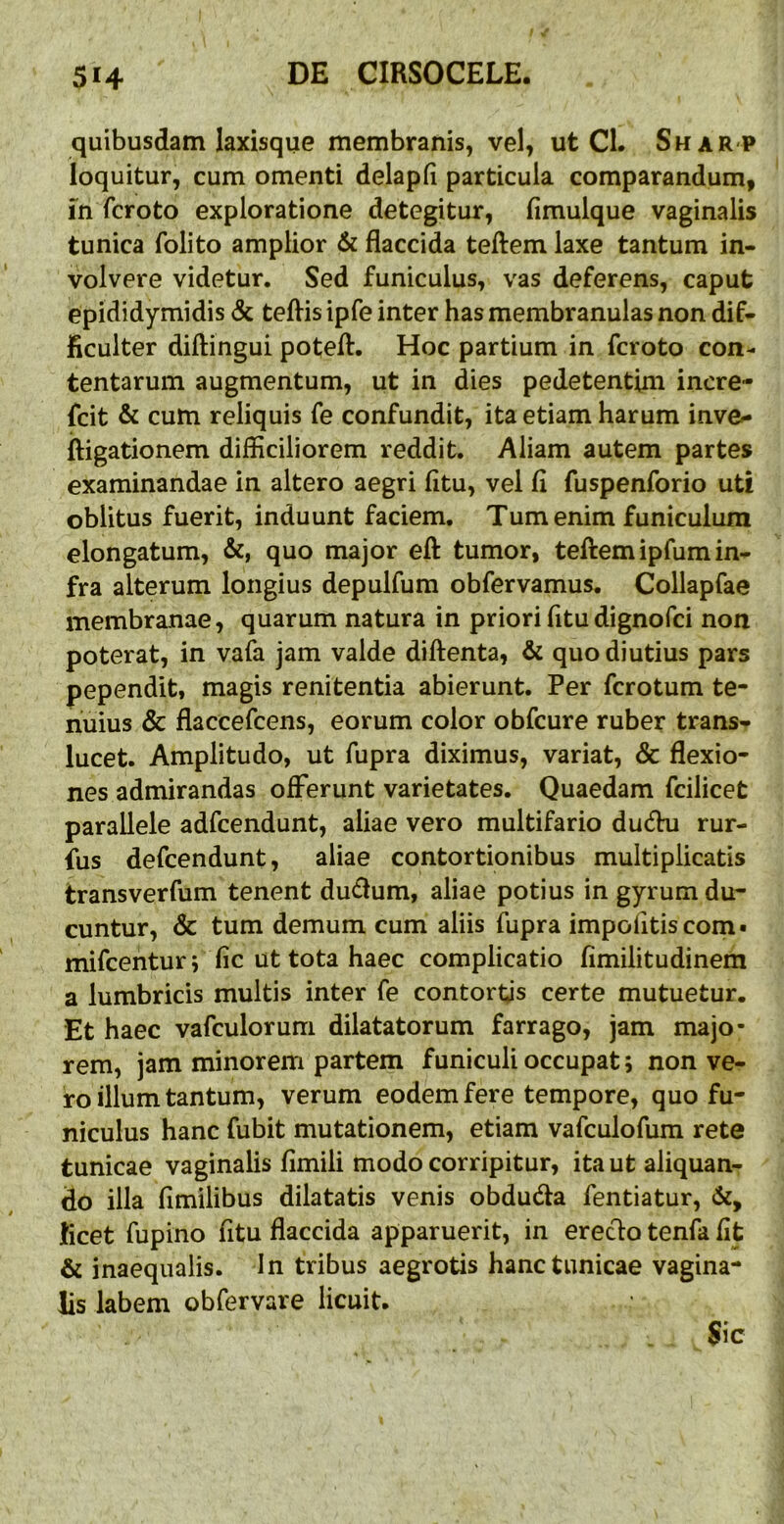 quibusdam laxisque membranis, vel, ut Cl. Sharp loquitur, cum omenti delapfi particula comparandum, m fcroto exploratione detegitur, fimulque vaginalis tunica folito amplior & flaccida teftem laxe tantum in- volvere videtur. Sed funiculus, vas deferens, caput epididymidis <Sc teflis ipfe inter has membranulas non dif- ficulter diftingui potefl. Hoc partium in fcroto con- tentarum augmentum, ut in dies pedetentim inere- fcit & cum reliquis fe confundit, ita etiam harum inve- iligationem difficiliorem reddit. Aliam autem partes examinandae in altero aegri fltu, vel fl fuspenforio uti oblitus fuerit, induunt faciem. Tum enim funiculum elongatum, &, quo major efl: tumor, teftem ipfum in- fra alterum longius depulfum obfervamus. Collapfae membranae, quarum natura in priori fltudignofci non poterat, in vafa jam valde diftenta, & quo diutius pars pependit, magis renitentia abierunt. Per fcrotum te- nuius & flaccefcens, eorum color obfcure ruber trans- lucet. Amplitudo, ut fupra diximus, variat, & flexio- nes admirandas oiFerunt varietates. Quaedam fcilicet parallele adfcendunt, aliae vero multifario ducftu rur- ius defcendunt, aliae contortionibus multiplicatis transverfum tenent du<flum, aliae potius in gyrum du- cuntur, & tum demum cum aliis fupra impolitis com« mifcenturi lic ut tota haec complicatio fimilitudinem a lumbricis multis inter fe contortis certe mutuetur. Et haec vafculorum dilatatorum farrago, jam majo- rem, jam minorem partem funiculi occupat; non ve- ro illum tantum, verum eodem fere tempore, quo fu- niculus hanc fubit mutationem, etiam vafculofum rete tunicae vaginalis fimili modo corripitur, ita ut aliquan- do illa fimilibus dilatatis venis obduda fentiatur, ficet fupino fitu flaccida apparuerit, in eredo tenfa fit & inaequalis. In tribus aegrotis hanc tunicae vagina- lis labem obfervare licuit. Sic