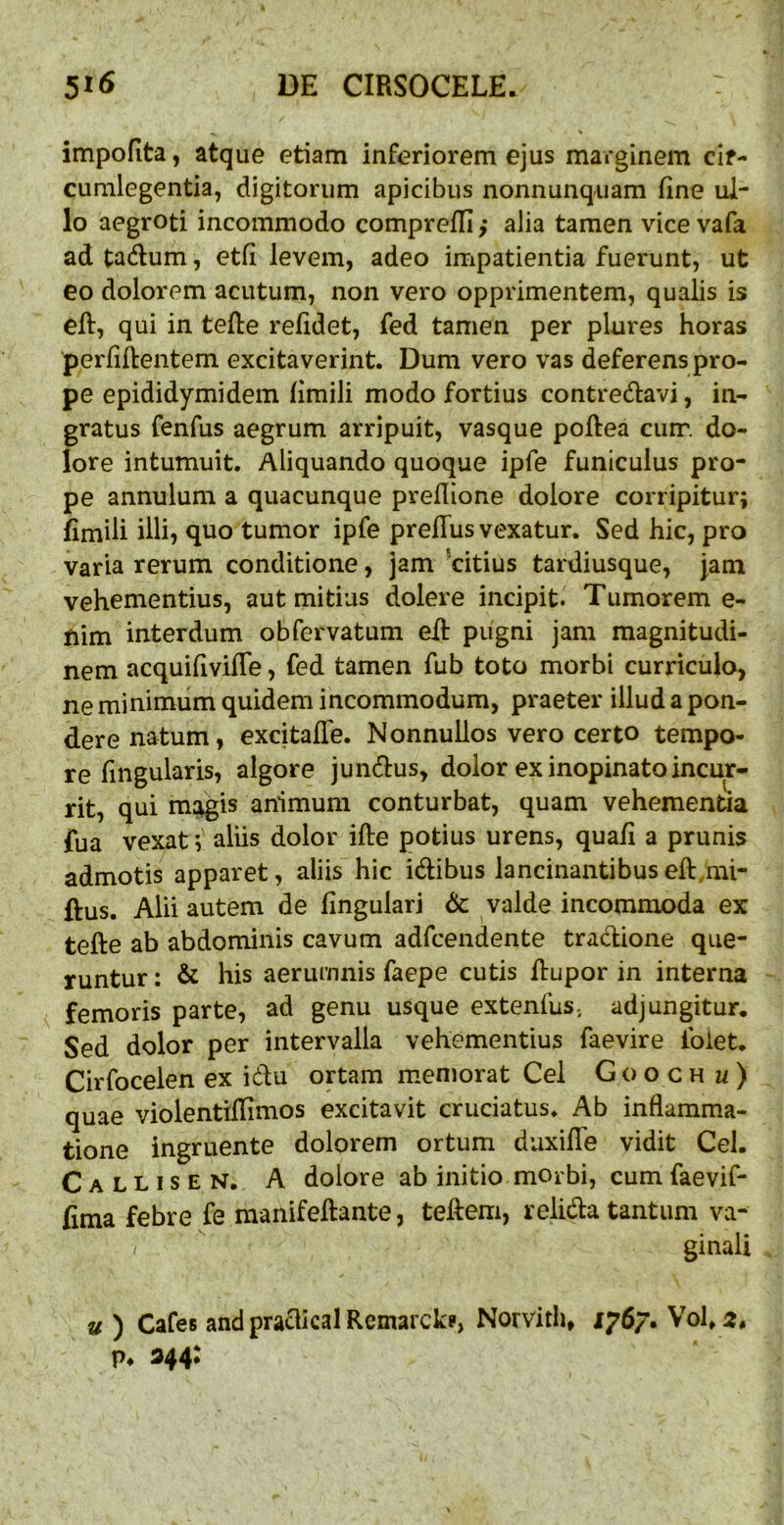 impofita, atque etiam inferiorem ejus marginem cir- cumlegentia, digitorum apicibus nonnunq-uam fine ul- lo aegroti incommodo comprefli,* alia tamen vice vafa ad tadum, etfi levem, adeo impatientia fuerunt, ut eo dolorem acutum, non vero opprimentem, qualis is cft, qui in tefte relidet, fed tamen per plures horas perfiftentem excitaverint. Dum vero vas deferens pro- pe epididymidem fimili modo fortius contredfavi, in- gratus fenfus aegrum arripuit, vasque poftea cum. do- lore intumuit. Aliquando quoque ipfe funiculus pro- pe annulum a quacunque preflione dolore corripitur; fimili illi? quo tumor ipfe prelTus vexatur. Sed hic, pro varia rerum conditione, jam Vitius tardiusque, Jam vehementius, aut mitius dolere incipit. Tumorem e- fiim interdum obfervatum efl: pugni jam magnitudi- nem acquifivilTe, fed tamen fub toto morbi curriculo, ne minimum quidem incommodum, praeter illud a pon- dere natum, excitalTe. Nonnullos vero certo tempo- re fingularis, algore jundus, dolor ex inopinato incur- rit, qui ms^is animum conturbat, quam vehementia fua vexat; aliis dolor ifle potius urens, quali a prunis admotis apparet, aliis hic idibus lancinantibus eft,mi- ftus. Alii autem de lingulari & valde incommoda ex tefte ab abdominis cavum adfcendente tradione que- runtur : & his aerumnis faepe cutis Itupor in interna femoris parte, ad genu usque extenfus, adjungitur. Sed dolor per intervalla vehementius faevire foiet. Cirfocelen ex idu ortam memorat Cei Goo ch u) quae violentillimos excitavit cruciatus. Ab inflamma- tione ingruente dolorem ortum duxilTe vidit Cei. Callisen. a dolore ab initio morbi, cumfaevif- fima febre fe manifeftante, tedem, relida tantum va- / ginali u) Cafes and praclical Rcmarckp, Norvith, 1767. Vohr:, p. 344: