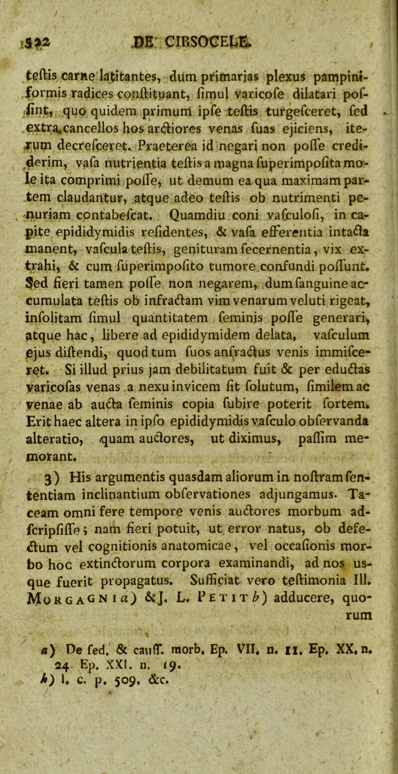 tpftis came latitantes, dum primarias plexus pampini- formis radices conRituant, fimul varicofe dilatari pof- rlint, quo quidem primum ipfe ±eftis turgefceret, fed . extra»cancellos hos ar(5tiores venas fuas ejiciens, ite- 4*Utn decrepperet. Praeterea id negari non polTe credi- ^^erim, vafa nutrientia teftis a magna Tuperimpofita mo- le ita comprimi polfe, ut demum ea qua maximam par- tem claudantur, atque adeo telHs ob nutrimenti pe- , 'iiuriam contabefcat. Quamdiu coni vaCculofi, in ca- pite epididymidis relidentes, & vafa efferentia intadla manent, vafcula teftis, genituram fecernentia, vix ex- trahi, & cum fuperimpolito tumore confundi poffunt. ?ed fieri tamen poffe non negarem, dum fanguine ac- cumulata teftis ob infradam vim venarum veluti rigeat, infolitam fimul quantitatem feminis poffe generari, atque hac, libere ad epididymidem delata, vafculum lejus diltendi, quod tum fuos anfradfus venis immifce- ret. Si illud prius jam debilitatum fuit & per edudlas varicofas venas a nexu invicem fit folutum, fimilem ac venae ab au^ta feminis copia fubire poterit fortem* Erit haec altera inipfo epididymidis v.afculo obfervanda alteratio, quam au<3ores, ut diximus, palfim me- morant. 3 ) His argumentis quasdam aliorum in noftram fen- tentiam inclinantium obfervationes adjungamus. Ta- ceam omni fere tempore venis audores morbum ad- fcripfiffe; nam fieri potuit, ut error natus, ob defe- dum vel cognitionis anatomicae, vel occafionis mor- bo hoc extindorum corpora examinandi, ad nos us- que fuerit propagatus. Sufficiat vero teftimonia 111. Morga GNia) &J, L. Petit/^) adducere, quo- rum a) De fed. & caulT. raorb. Ep. VII, n. ii, Ep. XX, n. 24 Ep. XXI. n. 19.