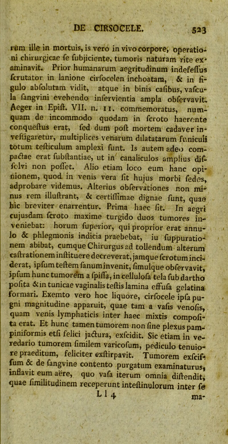 rum ille in mortuis, is vero in vivo corpore, operatio- ni chirurgicae fe fubjiciente, tumoris naturam rite ex* aminavit. Prior humanarum aegritudinum indefefTus fcrutator in lanione cirfocelen inchoatam, & in fi- gulo abfolutam vidit, atque in binis cafibus, vafcu- la fangvini evehendo infervientia ampla obfervavit* Aeger in Epift. VII. n, ii. commemoratus, num- quam de incommodo quodam in feroto haerente conqueftus erat, fed dum poft mortem cadaver in* veftigaretur, multiplices venarum dilatatarum funiculi totum tefticulum amplexi funt. Is autem adeo com- padae erat fubftantiae, ut in' canaliculos amplius dif- fclvi non poflet. Alio etiam loco eum hanc opi- nionem, quod in venis vera fit hujus morbi fedes, adprobare videmus. Alterius obfervationes non mi- I nus rem illuftrant, & certiflimae dignae funt, quae j hic breviter enarrentur. Prima haec fit. In aegri ! cujusdam feroto maxime turgido duos tumores in- veniebat: horum fuperior, qui proprior erat annu- lo & phlegmonis inuicia praebebat, iu fuppuratio- nem abibat, cumque Chirurgus ad tollendum alterum caftrationeminftituere decreverat, jamquefcrotuminci- derat, ipfumteftemfanuminvenit, fimulqiie obfervavit, jpfum hunc tumorem a fpifla, in cellulofa tela fub dartho pofita ^in tunicae vaginalis teftis lamina effufa gelatina formari, Exemto vero hoc liquore, cirfocele ipfa pu- gni magnitudine apparuit, quae tam a vafis venofis^ j quam venis lymphaticis inter haec mixtis compofi- I ta erat. Et hunc tamen tumorem non fine plexus pam- piniformis etfi felici jadlura, exfeidit. Sic etiam in ve- redario tumorem fimilem varicofum, pediculo tenuio- re praeditum, feliciter exftirpavit. Tumorem exfeif- fum & de fangvine contento purgatum examinaturusi inflavit eum aere, quo vafa iterum omnia diflendit^ i quae fimilitudinem receperunt inteflinulorum inter fe I L1 4