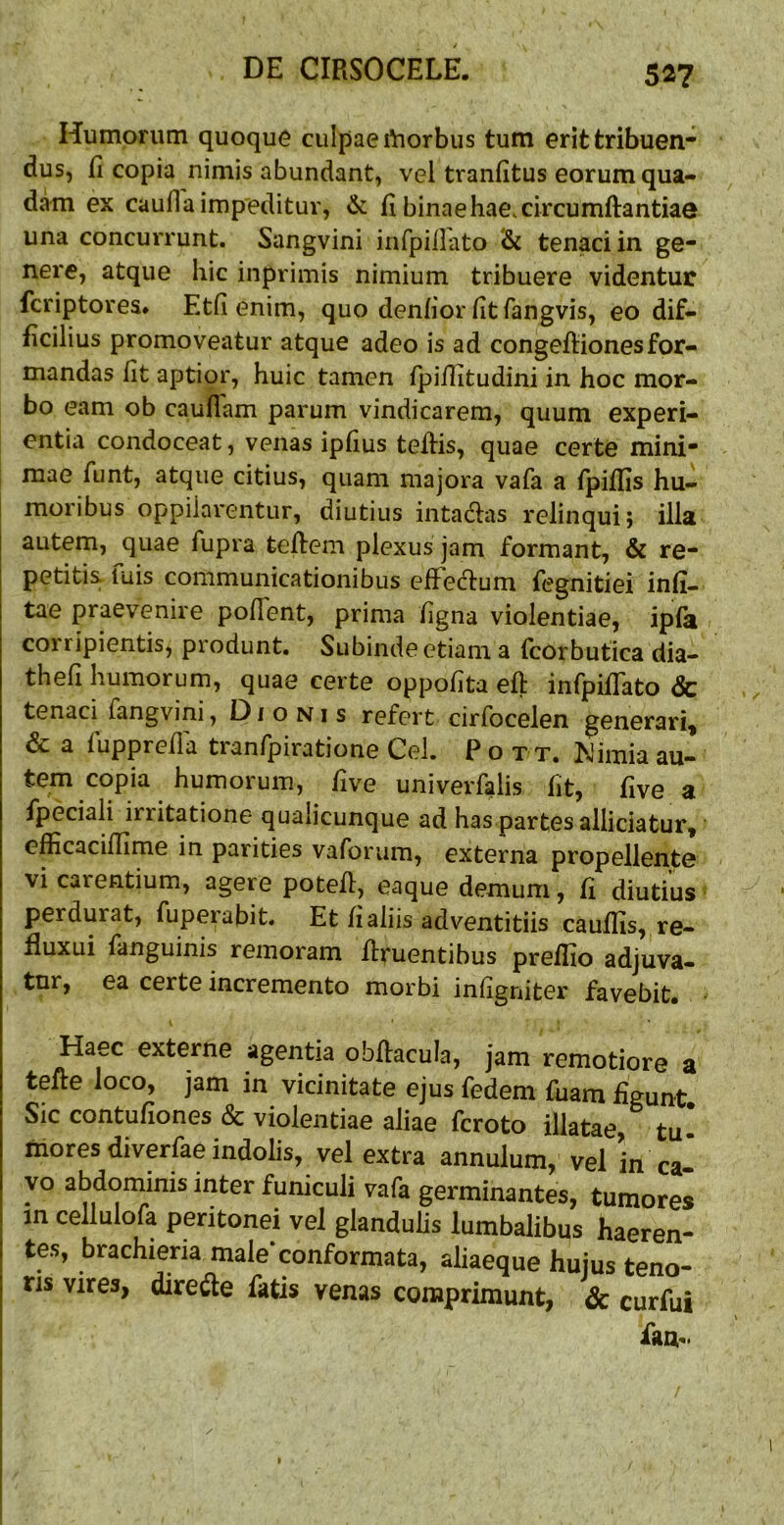 Humorum quoque culpae rtiorbus tum erit tribuen- dus, fi copia nimis abundant, vel tranfitus eorum qua- dam ex caufla impeditur, & fi binae hae. circumftantiae una concurrunt. Sangvini infpiilato & tenaci in ge- nere, atque hic inprimis nimium tribuere videntur fcriptores* Etfi enim, quo denfiorfitfangvis, eo dif- ficilius promoveatur atque adeo is ad congeftionesfor- mandas fit aptior, huic tamen fpifiitudini in hoc mor- bo eam ob cauflam parum vindicarem, quum experi- entia condoceat, venas ipfius tefiis, quae certe mini- mae fiint, atque citius, quam majora vafa a fpiffis hu- moribus oppilarentur, diutius intadlas relinqui; illa autem, quae fupra tefiem plexus jam formant, & re- petitis. fuis communicationibus effedtum fegnitiei infi- tae praevenire pofient, prima figna violentiae, ipfa corripientis, produnt. Subinde etiam a (corbufica dia- thefi humorum, quae certe oppofita efi: infpifTato & tenaci fangvini, Dionis refert cirfocelen generari, & a fupprefia tranfpiratione Cei. P o t t. Wimia au- tem copia humorum, five univerfalis fit, five a fpeciali irritatione qualicunque ad has partes alliciatur, efficaciffime in parities vaforum, externa propellente vi carentium, agere potefi, eaque demum, fi diutius perdurat, fuperabit. Et fi aliis adventitiis caufiis, re- fluxui fanguinis remoram firuentibus preflio adjuva- tur, ea certe incremento morbi infigniter favebit. \ Haec externe agentia obfiacula, jam remotiore a tefie loco, jam in vicinitate ejus fedem fuam figunt Sic contufiones & violentiae aliae fcroto illatae, tu* mores diverfae indolis, vel extra annulum, vel in ca^ yo abdoniinis inter funiculi vafa germinantes, tumores in cellulofa peritonei vel glandulis lumbalibus haeren- tes, brachieria male’conformata, aliaeque hujus teno- ris vires, dire<^te fatis venas comprimunt, & curfui fam.