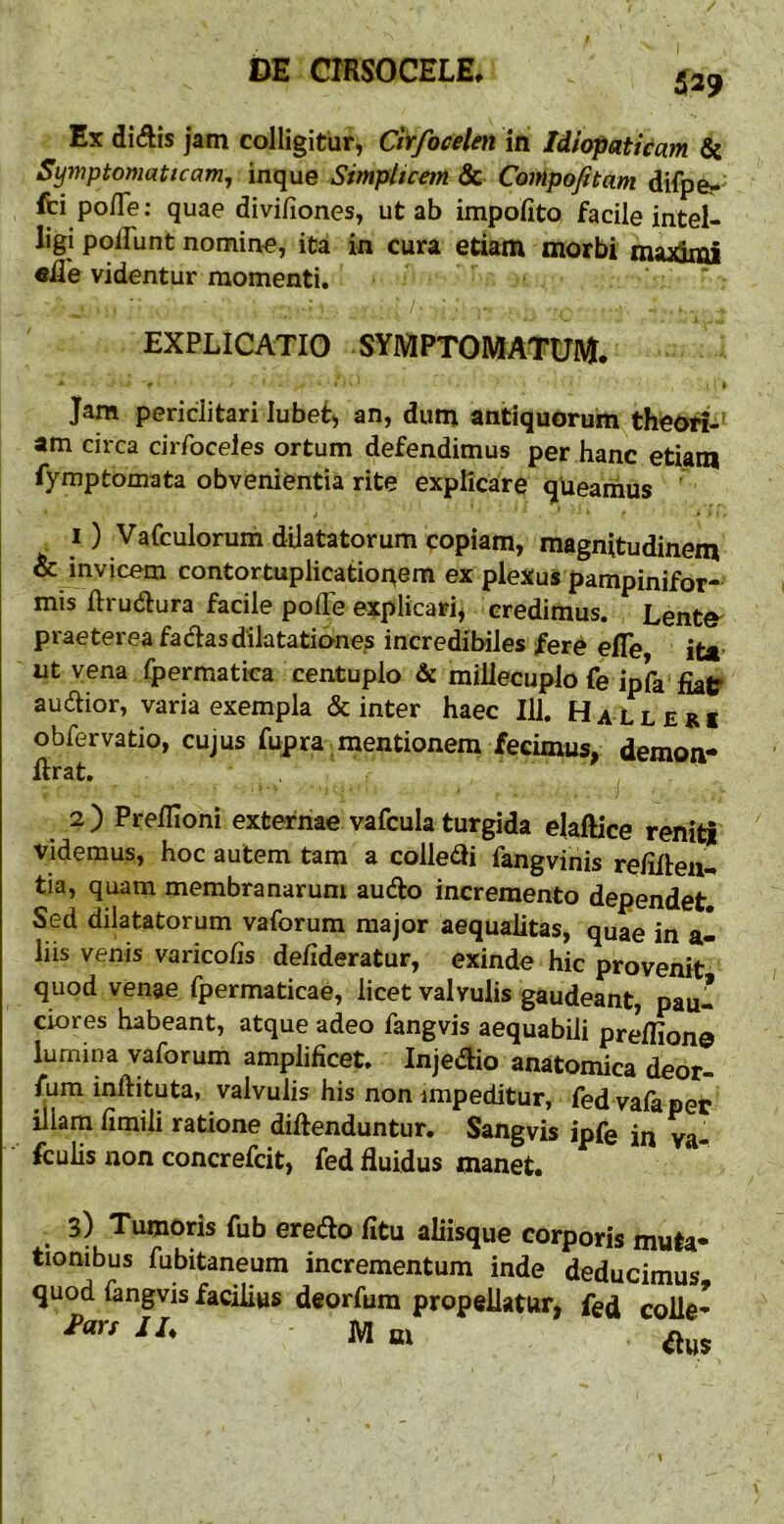 Ex didis jam colligitur, Cirfocelen in Idiopatkam 6c SyinptomaUcam, inque Simpltcem & Compofitam difpe- fci po/Te: quae divifiones, ut ab impolito facile intel- ligi polTunt nomine, ita in cura etiam morbi maximi «fle videntur momenti, ^ EXPLICATIO symptomatum. * f • i Jam periclitari lubef, an, dum antiquorum theoti-' am circa cirfoceles ortum defendimus per hanc etiam fymptomata obvenientia rite explicare queamus ' 1) Vafculorum dilatatorum <:opiam, magnitudinem & invicem contortuplicatior^em ex plexus pampinifor- mis flrudura facile pofle explicari^ credimus. Lente^ praeterea fadasdilatationes incredibiles fere efle ita* ut vena Ipermatica centuplo & millecuplo fe ipfa fiaC» audior, varia exempla & inter haec 111. HaLleri obfervatio, cujus fupra mentionem fecimus, demon- flrat. ^ 2) Preflioni externae vafcula turgida ejaftice reniti videmus, hoc autem tam a colledi fangvihis relifleu-* tia, quam membranarum audo incremento dependet. Sed dilatatorum vaforum major aequalitas, quae in a- liis venis varicolis delideratur, exinde hic provenit quod venae fpermaticae, licet valvulis gaudeant, pau- ciores habeant, atque adeo fangvis aequabili prellion© lumina vaforum amplificet. Injedio anatomica deor- fum inftituta, valvulis his non impeditur, red vafa per illam fimili ratione diftenduntur. Sangvis ipfe in ya- fculis non concrefcit, fed fluidus manet. 3) Tumoris fub eredo fitu aliisque corporis muta- tionibus fubitaneum incrementum inde deducimus quod fangvis facilius deorfum propellatur, fed colle-