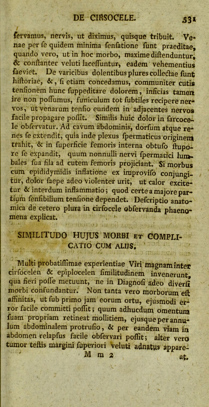 53* fervamus, nervis, ut diximus, quisque tribuit. Ve-* nae per Te quidem minima fenfatione fiint praeditae, quando vero, ut in hoc morbo, maxime diftenduntur, & conflanter veluti lacefluntur, eadem vehementius faeviet. De varicibus dolentibus plures colledlae funt hiftoriae, &, fi etiam concedamus, communiter cutis tenfionem hunc fuppeditare dolorem, inficias tameit ire non poflumus, funiculum tot fubtiles recipere ner^ vos, ut venarum tenfio eundem in adjacentes nervos facile propagare poflit. Similis huic dolor in farcoce- ie obfervatur. Ad cavum abdominis, dorfum ^tque re- nes fe extendit, quia inde plexus fpermaticus originem ttahit, & in fuperficie femoris interna obtufo ftupo- re fe expandit, quum nonnulli nervi fpermatici lun»- bales fua fila ad cutem femoris projiciant. Si morbus cum epididymidis inflatione ex improvifo conjungi- tur, dolor faepe adeo Violenter urit, ut calor excite- tur & interdum inflammatio; quod certe a majore par- tium fenfibilium tenfione dependet. Defcriptio anato- mica de cetero plura in cirfocele obfervan^ phaeno- mena explicat. ‘ SIMILITUDO HUJUS MORBI et COMPLI- CATIO CUM ALIIS ^ Multi probatlflimae experientiae Viri'magnamintet cirfdcelen & epiplocelen fimilitudinem invenerunt qua fieri poffe metuunt, ne in Diagnofi adeo diverfi morbi cohfundantur. Non tanta vero morborum eft affinitas, ut fub primo jam eorum ortu, ejusmodi er- ror facile committi poflit, quum adhucdum omentuni fuam propriam retineat mollitiem, ejusqueperannu- lum abdominalem protrufio, & per eandem viam in abdomen relapfus facile obfervari poflit; alter vero tumor teflis margini fuperiori veluti adnatws appare- M m 2, at.