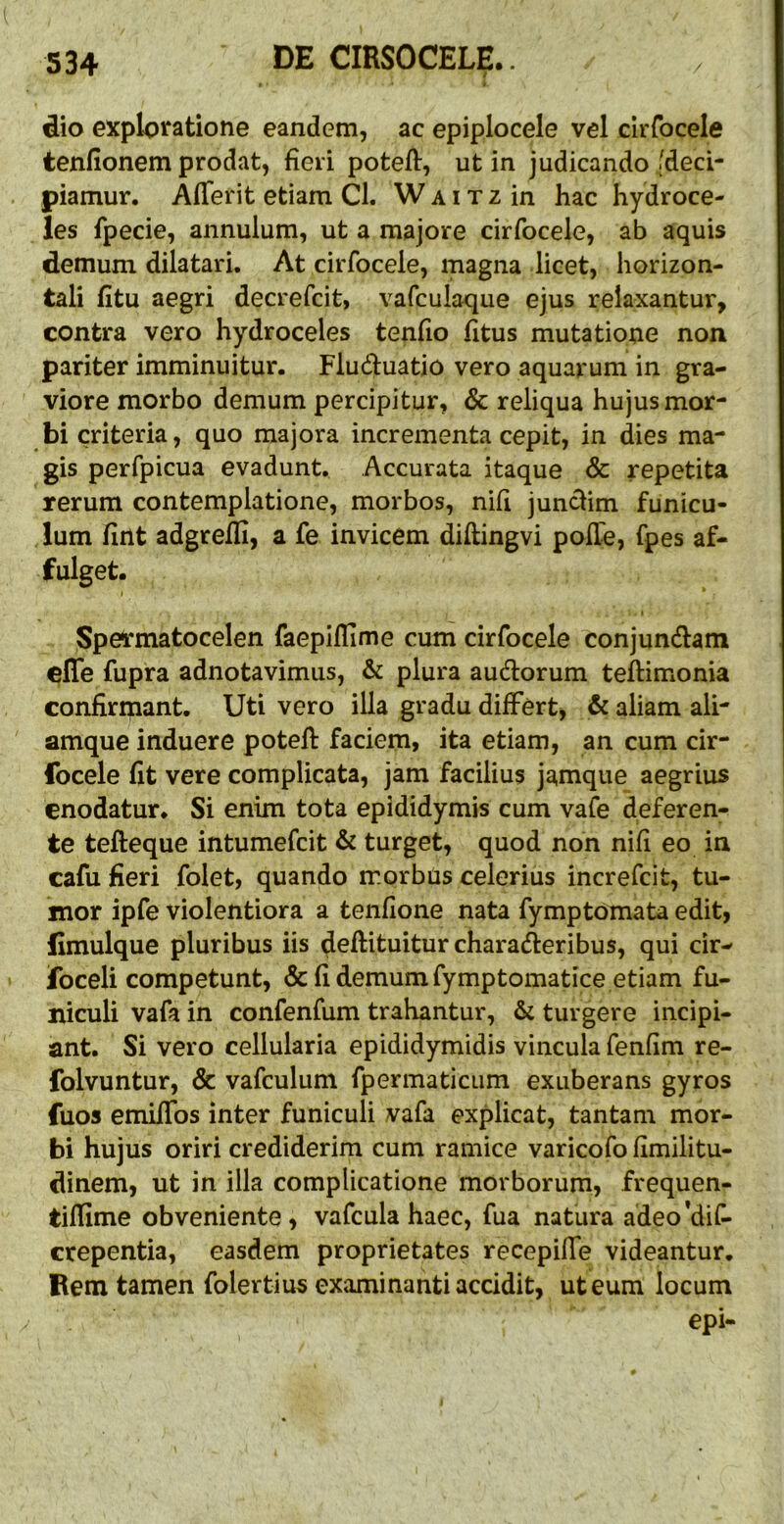 l dio exploratione eandem, ac epiplocele vel cirfocele tenfionem prodat, fieri poteff, ut in judicando {deci- piamur. Aflerit etiam Cl. W a i t z in hac hydroce- les fpecie, annulum, ut a majore cirfocele, ab aquis demum dilatari. At cirfocele, magna licet, horizon- tali fitu aegri decrefcit, vafculaque ejus relaxantur, contra vero hydroceles tenfio fitus mutatione non pariter imminuitur. Fluduatio vero aquarum in gra- viore morbo demum percipitur, & reliqua hujus mor- bi criteria, quo majora incrementa cepit, in dies ma- gis perfpicua evadunt. Accurata itaque & repetita rerum contemplatione, morbos, nifi juncHm funicu- lum fint adgreffi, a fe invicem diftingvi poHe, fpes af- fulget. Spe^matocelen faepiflime cum cirfocele conjundtam cffe fupra adnotavimiis, & plura audtorum teftimonia confirmant. Uti vero illa gradu differt^ & aliam ali- amque induere poteft faciem, ita etiam, an cum cir- focele fit vere complicata, jam facilius jamque aegrius enodatur. Si enim tota epididymis cum vafe deferen- te tefteque intumefcit & turget, quod non nifi eo in cafu fieri folet, quando morbus celerius increfcit, tu- mor ipfe violentiora a tenfione nata fymptomata edit, fimulque pluribus iis deftituitur characteribus, qui cir- foceli competunt, & fi demum fymptomatice etiam fu- niculi vafa in confenfum trahantur, & turgere incipi- ant. Si vero cellularia epididymidis vincula fenfim re- folvuntur, & vafculum fpermaticum exuberans gyros fuos emifibs inter funiculi vafa explicat, tantam mor- bi hujus oriri crediderim cum ramice varicofo fimilitu- dinem, ut in illa complicatione morborum, frequen- tifiime obveniente, vafcula haec, fua natura adeo*dif- erepentia, easdem proprietates recepiffe videantur. Rem tamen folertius examinanti accidit, ut eum locum epi-