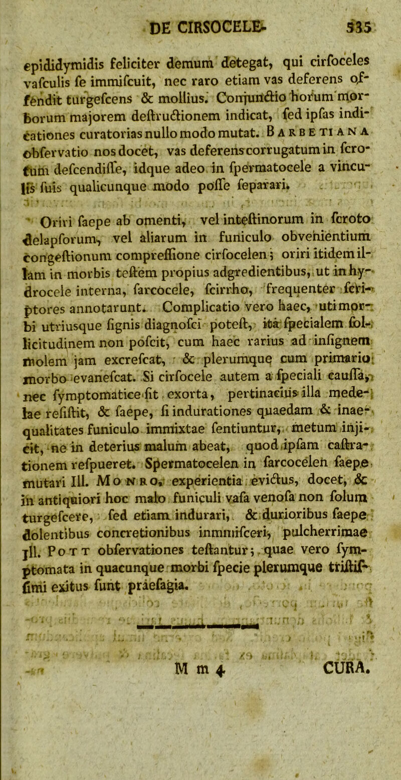 epididymidis feliciter demum detegat, qui cirfoceles vafculis fe immifcuit, nec raro etiam vas deferens o^- f^iidit turgefcens & mollius.' CoiTjurtdio tiorum nlpr- borum majorem deftrudtionem indicat, fedipfas indi- cationes curatorias nullo modo mutat. Barbe Ti ana obfervatio nos docet, vas deferenscorrugatum in fcro- fum defcendiffe, idque adeo in fpermatoeele a vincu- lis fuis qualieunque modo polTe fepaf ari> j . _ , ■ ' Oriri faepe ab omenti, vel inteftinorum in fcroto ^elapforum, vel aliarum in funiculo obvenientium congeftionum compreflione cirfocelen ; oriri itidem il- lam in morbis teftem propius adgredientibus, ut inhy-* drocele interna, farcocele, fcirrbo, frequenter fcVi- ptores annotarunt* Complicatio vero haec, utimpr*: bi utriusque fignis diagnofci poteft, krfpecialem Ibl-; licitudi^nem non pofcit, cum haec rarius ad infignem rtiolem jam excrefcat, ' & plerumque cum primarioi morbo -evanefcat. Si cirfocele autem a fpeciali caulTafi nec fymptomatice‘{it exorta, pertinaciiis^illa mede-i he reliftit, & faepe, li indurationes quaedam & inae- qualitates funiculo immixtae fentiuntur,. metum,inji* dt, ne in deteriusmaluin abeat, quod.ipfam cadira- tionem refpueret. Spermatocelen in farcoceleh faep.e: mutari 111. Mo n ro»: experientia evi(^lus, docet, .& - ih antiquiori hoc malo funiculi vafa venofa non folum turgefcere, fed etiam indurari, durioribus faepe dolentibus concretionibus inmniHceri,^ pulcherrimae jlL PoTT obfervationes teftanturr q^^6 vero fym- ptomata in quacunque morbi fpecie plerumque triilif» fimi exitus funt praefagia. , ■ r M m 4 CURA.