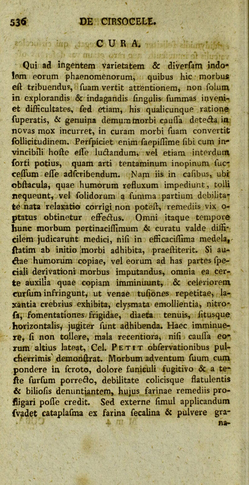 CURA. Qui ad ingentem varietatem & diverfam indo^ !em eorum phaenomenorum, quibus hic • morbus eft tribuendus, fuam vertit attentionem, non foium in explorandis & indagandis fingulis fummas inveni- et difficultates, fed etiam, his qualicunque ratione fuperatis, & genuina demummorbi caulTa deteda ia novas mox incurret, in curam morbi fuam convertit (bllicitudinem. Perfpiciet enim faepiffime fibi cum in^ vincibili hofte effie ludandum, vel etiam interdum forti potius, quam arti tentaminum inopinum fuc- cefTum effe adfcribendum. Nam iis in cafibus, ubi obftacula, quae humorum refluxum impediunt, tolli nequeunt, vel folidorum a fumma partium debilita- te nata relaxatio corrigi non poteft, remediis vix o- ptatus obtinetur efFedus. Omni itaque tempore hunc morbum pertinaciffimum & curatu valde diffi- cilem judicarunt medici, nifl in efficaciflima medela,- ftatim ab initio Jmorbi adhibita, praefHterit. Si au- dae humorum copiae, vel eorum ad has partes fpe- ciali derivationi morbus imputandus, omnia ea cer- te auxilia quae copiam imminuunt, & celeriorem curfum infringunt^ ut venae tufiones repetitae, la- xantia crebrius exhibita, clysmata emollientia, nitro- faV fomentationes-frigidae, diaeta; tenuis, fltusque horizontalis^ jugiter funt adhibenda. Haec imminue- ' re, fl non tollere, mala recentiora, nifl caufla eo* rrum altius lateat. Gei. Petit obfervationibus pul- cherrimis' demon^rat. Morbum adventum fuum cum pondere in fcroto, dolore funiculi fugitivo & a te- fle furfum porredo, debilitate colicisque flatulentis & biliofls denuntiantem, hiijus farinae remediis pro- fligari pofle credit. Sed externe flmul applicandum fvadet cataplafma ex farina fecalina & pulvere gra-
