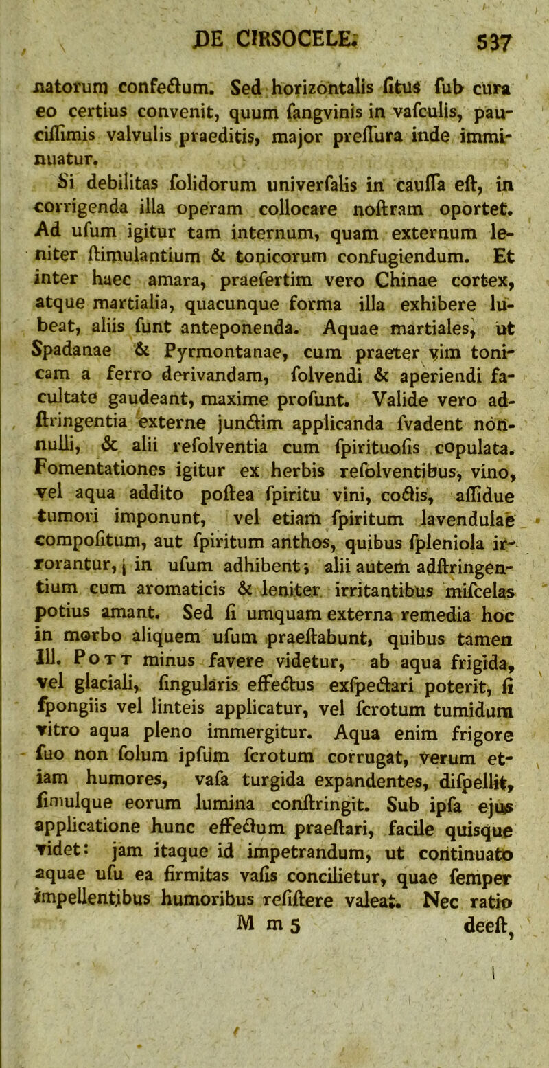 natorum confeiflum. Sed horizontalis fitus fuh cura €0 certius convenit, quum fangvinis in vafculis, pau- cilfimis valvulis praeditis, major prelTura inde immi- nuatur. Si debilitas folidorum univerfalis iri cauDTa eft, in corrigenda illa operam collocare noftram oportet. Ad ufum igitur tam internum, quam externum le- niter ftimulantium & tonicorum confugiendum. Et inter haec amara, praefertim vero Chinae cortex, atque martialia, quacunque forma illa exhibere lii- beat, aliis funt anteponenda. Aquae martiales^ ut Spadanae Pyrmontanae, cum praeter yim toni- cam a ferro derivandam, folvendi & aperiendi fa- cultate gaudeant, maxime profunt. Valide vero ad- ftringentia externe jundlim applicanda fvadent non- nulli, & alii refolventia cum fpirituohs copulata. Fomentationes igitur ex herbis refolventibus, vino, yei aqua addito poftea fpiritu vini, coflis, aflidue tumori imponunt, vel etiam fpiritum lavendulae compohtum, aut fpiritum anthos, quibus fpleniola ir- rorantur, | in ufum adhibenti alii autem adftringen- tium cum aromaticis & leniter irritantibus mifcelas potius amant. Sed fi umquam externa remedia hoc in morbo aliquem ufum praeftabunt, quibus tamen IU. P o T T minus favere videtur, - ab aqua frigida, vel glaciali, fmgularis efFedus exipedari poterit, fi fpongiis vel linteis applicatur, vel fcrotum tumidura vitro aqua pleno immergitur. Aqua enim frigore fuo non folum ipfiim fcrotum corrugat, verum et- iam humores, vafa turgida expandentes, difpelUt, finiulque eorum lumina conftringit. Sub ipfa ejus applicatione hunc effe£lum praeflari, facile quisque videt: jam itaque id impetrandum, ut continuatio aquae ufu ea firmitas vafis concilietur, quae femper impellentibus humoribus refiftere valeat. Nec ratio M m 5 deeft,