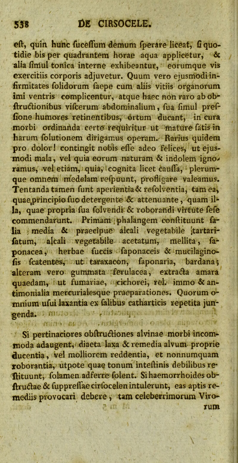 eft, quin hunc fuceffum demum fperare liceat, fi quo- tidie bis per quadrantem horae aqua applicetur, 6l alia fimul toriica interne exhibeantur, eorumque vis exercitiis corporis adjuvetur. Quum vero ejusmodi in- firmitates folidorum faepe cum aliis vitiis organorum imi ventris complicentur, atque haec non raro ab Ob- ftrucfiionibus vifcerum abdominalium, fua fimul pref- fione humores retinentibus, brtum ducant, in cura morbi ordinanda certo requiritur ut mature fatis in harum folutionem dirigamus operam.- Rarius quidem pro dolor I contingit nobis efle adeo felices, ut ejus- modi mala, vel quia eorum naturam & indolem igno> ramus, vel etiam, quia, cognita licet cauda, plerum- que omnem medelam refpuunt, profligare valeamus. Tentanda tamen funt aperientia & refolventia, tam ea, quae,principio fuo detergente & attenuante, quam il- la, quae propria fua folvendi & roborandi virtute fefe commendarunt. Primam : phalangem conftituunt fa- lia ^ media & praecipue alcali vegetabile jtartari- ' latum, a{cali vegetabile acetatum, mellita, fa- ponacea, herbae fueds faponaceis & mucilagino- lis fcatentes, ut taraxacon, faponaria, bardanaj 'alteram vero gummata' ferulacea, extrada amara quaedam, ut furnariae, -cichorei, rei. immo & an- timoniaiia mercurialesque praeparationes. Quorum o- mnium ufui laxantia ex felibus catharticis repetita jun- genda. - ? ' . Si pertinaciores obftrudiones alvinae morbi incom- moda adaugent, - diaeta laxa & remedia alvum proprie ducentia , vel molliorem reddentia, et nonnumquam roborantia, utpote quae tonum inteftinis debilibus re- IHtuunt, folamen adferre folent. Sihaemorrhoidesob- ftrudae & fuppreflae cirfocelen intulerunt, eas aptis re- mediis provocari debere , tam celeberrimorum Viro- rum I