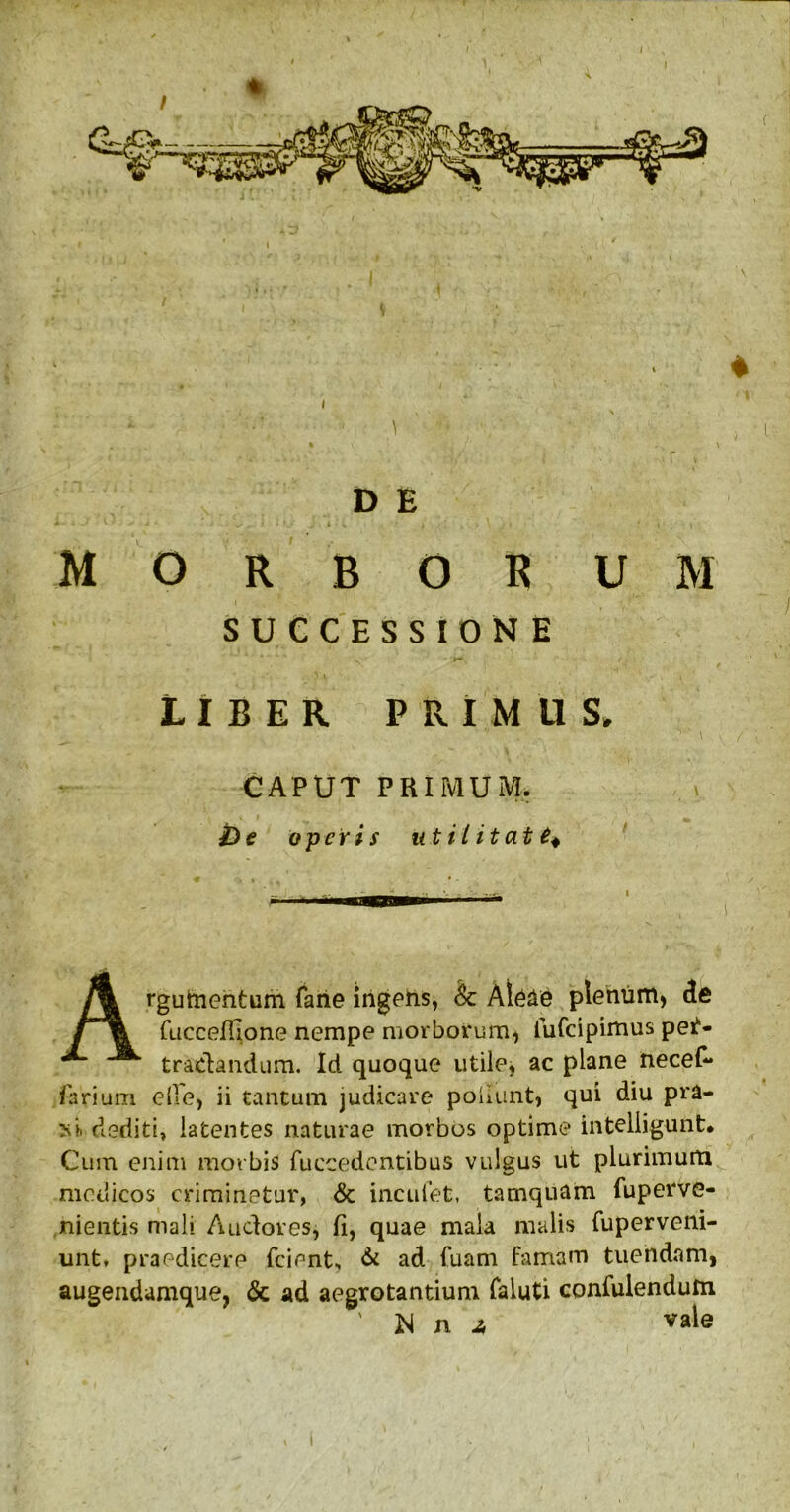 I I t J' V A * i I V \ - ■ . 1 ’• ■ D E U 4 ^ 1 i ' I # • i « ^ • V.. ' • *.• » >1 * f . . \ I * i 1 morbor um SUCCESSIONE LIBER PRIMUS» CAPUT PRIMUM. v £) e operis ut il it at t* Argumentum faiie ingens, Sc Al&le plenum) de friccefilone nempe morborum, iufeipimus per- tractandum. Id quoque utile, ac plane necef- fiarium elle, ii tantum judicare poliunt, qui diu pra- xi> dediti, latentes naturae morbos optime intelligunt. Cum enim morbis fuccedentibus vulgus ut plurimum medicos criminetur, & incuiet, tamquam fuperve- nientis mali Audores, fi, quae mala malis fuperveni- unt» praedicere frient., & ad fuam famam tuendam, augendamque, & ad aegrotantium faluti confidendum 3Sl n -a vale