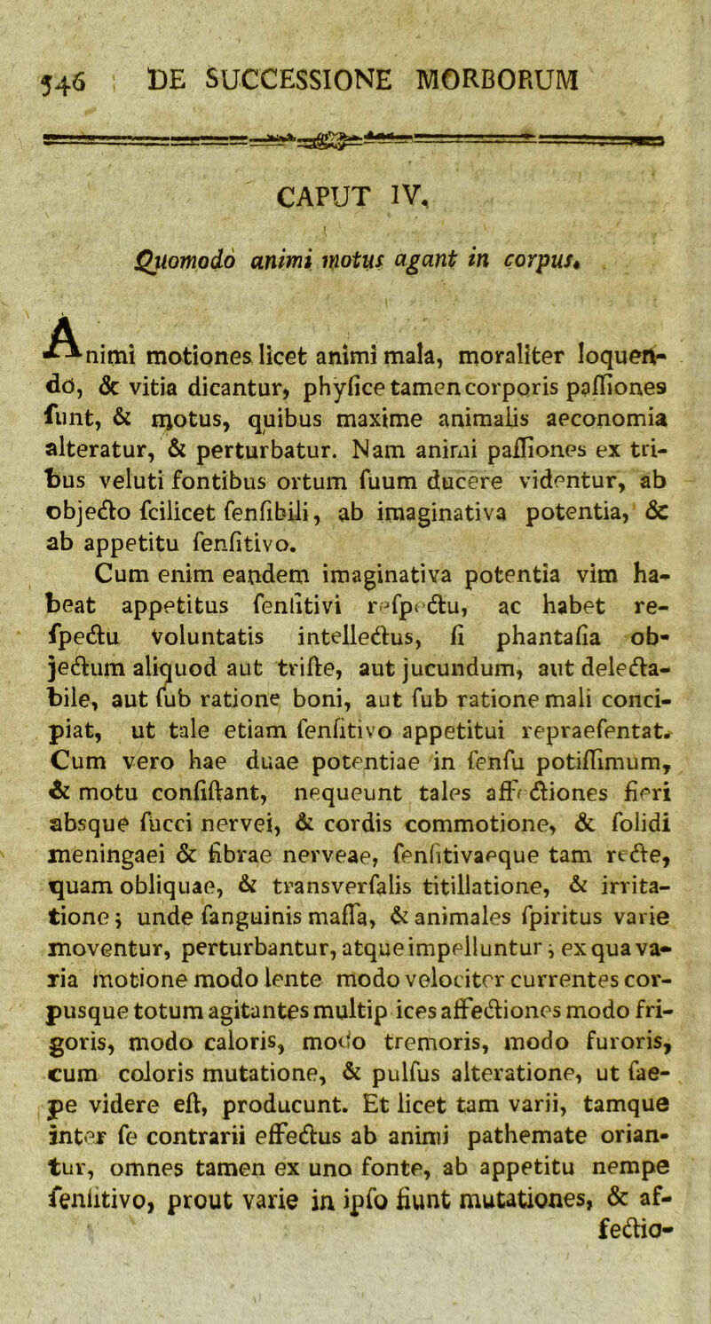 gTL..' —r . m-1 CAPUT IV, ( • ' Quomodo animi motus agant in corpus« A ■“•nimi motiones licet animi mala, moraliter loquen- do, & vitia dicantur, phyfice tamen corporis ppffiones funt, & njotus, quibus maxime animalis aeconomia alteratur, & perturbatur. Nam animi pafliones ex tri- bus veluti fontibus ortum fuum ducere videntur, ab obje&o fcilicet fenfibili, ab iraaginativa potentia, 6c ab appetitu fenfitivo. Cum enim eandem imaginativa potentia vim ha- beat appetitus fenlitivi r^fpu&u, ac habet re- fpe&u Voluntatis inteile&us, fi phantafia ob- jectum aliquod aut trifte, aut jucundum, aut deleCta- biie, aut fub ratione boni, aut fub ratione mali conci- piat, ut tale etiam fenfitivo appetitui repraefentat* Cum vero hae duae potentiae in fenfu potifiimum, & motu confiftant, nequeunt tales aflv Ctiones fieri absque fucci nervei, & cordis commotione, & folidi meningaei & fibrae nerveae, fenfitivaeque tam rtCte, quam obliquae, & transverfalis titillatione, & irrita- tione j unde fanguinis mafla, & animales fpiritus varie moventur, perturbantur, atque impelluntur i ex qua va- ria motione modo lente modo velociter currentes cor- pusque totum agitantes multip ices affeCtiones modo fri- goris, modo caloris, modo tremoris, modo furoris, cum coloris mutatione, & pulfus alteratione, ut fae- pe videre eft, producunt. Et licet tam varii, tamque inter fe contrarii efFe&us ab animi pathemate orian- tur, omnes tamen ex uno fonte, ab appetitu nempe fenfitivo, prout varie in ipfo fiunt mutationes, & af- fe&io-