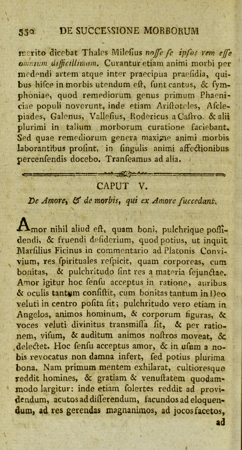 ir er ito dicebat Thales Milohus nojje fe ipfos rem cjfe omnium difficillimam. Curantur etiam animi morbi per medendi artem atque inter praecipua praefidia, qui- bus hifce in morbis utendum eft, funt cantus, <Sc fym- phoniae, quod remediorum genus primum Phaeni- ciae populi noverunt, inde etiam Ariftotoles, Afcle- piades, Galenus, Vallefius, Rodericus aCaftro & alii plurimi in talium morborum curatione faciebant. Sed quae remediorum genera maxime animi morbis laborantibus profint, in lingulis animi affectionibus percenfendis docebo. Tranfeamus ad alia. CAPUT V. De Amore, & de morbis, qui ex Amore fuccedatit, Amor nihil aliud et, quam boni, pulchrique poili- dendi, & fruendi defiderium, quod potius, ut inquit Marfilius Ficinus in commentario ad Platonis Convi- vium, res fpirituales refpicit, quam corporeas, cum bonitas, & pulchritudo fint res a materia fejunctae. Amor igitur hoc fenfu acceptus in ratione, auribus & oculis tantam confiftit, cum bonitas tantum in Deo veluti in centro pofita fit; pulchritudo vero etiam in Angelos, animos hominum, & corporum figuras, & voces veluti' divinitus transmiffa /it, & per ratio- nem, vifum, & auditum animos noftras moveat, <Sc .delectet. Hoc fenfu acceptus amor, <Sc in ufam a no- bis revocatus non damna infert, fed potius plurima bona. Nam primum mentem exhilarat, cultioresque reddit homines, & gratiam & venuftatem quodam- modo largitur: inde etiam folertes reddit ad provi- dendum, acutos ad differendum, facundos ad eloquen- dum, ad res gerendas magnanimos, ad jocos facetos, ad