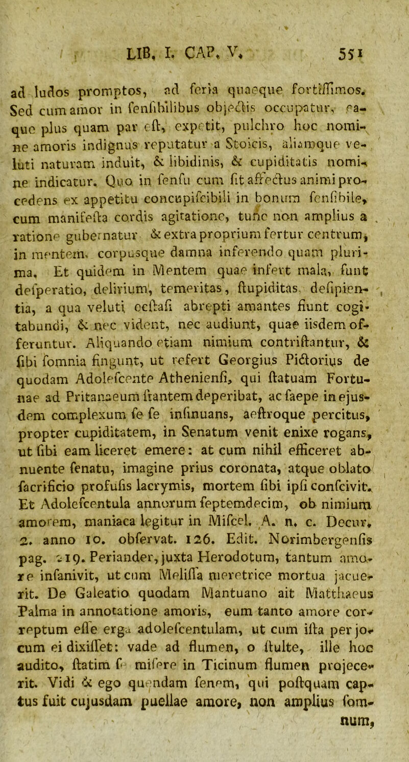 ad ludos promptos, ad foria quaeque fortiffimos. Sed cum amor in fenfihilibus objeclis occupatur, ea- que plus quam par eft, expetit, pulchro hoc nomi- ne amoris indignus reputatur a Stoicis, aliaroque ve- luti naturam induit, & libidinis, & cupiditatis nomin ne indicatur. Quo. in. fenfu cum fit affeclus animi pro- cedens ex appetitu concupifcibili in bonum fenflbile, cum manifefla cordis agitatione, tunc non amplius a . ratione gubernatur & extra proprium fertur centrum, in mentem, corpusque damna inferendo quam pluri- ma, Et quidem in Mentem quae infert mala, funfc deiperatio, delirium, temeritas, ftupiditas. defipien- tia, a qua veluti ccflafi abrepti amantes fiunt cogi- tabundi, & nec vident, nec audiunt, quae iisdem of- feruntur. Aliquando etiam nimium, contriftantiir, & (ibi fomnia fingunt, ut refert Georgius Pidtorius de quodam Adolefcente Athenienfi, qui ftatuam Fortu- nae ad Pritanaeum flantem deperibat, acfaepe in ejus- dem complexum fe fe infinuans, aeftroque percitus, propter cupiditatem, in Senatum venit enixe rogans, ut (ibi eam liceret emere: at cum nihil efficeret ab- nuente fena tu, imagine prius coronata, atque oblata! facrificio profufis lacrymis, mortem fibi ipfi eonfcivity Et Adolefcentula annorum feptemdecim, ob nimium amorpm, maniaca legitur in Mifcel. A. n. c. Decur* 2* anno io. obfervat. 126. Edit. Norimbergenfis pag. 119. Periander, juxta Herodotum, tantum amo- re infanivit, ut cum Melifla meretrice mortua jacue- rit. De Galeatio quadam Mantuano ait Matthaeus Palma in annotatione amoris, eum tanto amore cor- reptum efle erga adolefcentulam, ut cum illa per jo- cum ei dixillet: vade ad flumen, o fluite, ille hoc audito, ftatim f mifcre in Ticinum flumen projece- rit. Vidi & ego quendam fenem, qui poftquam cap- tus fuit cujusdam puellae amore, non amplius Tam- num,