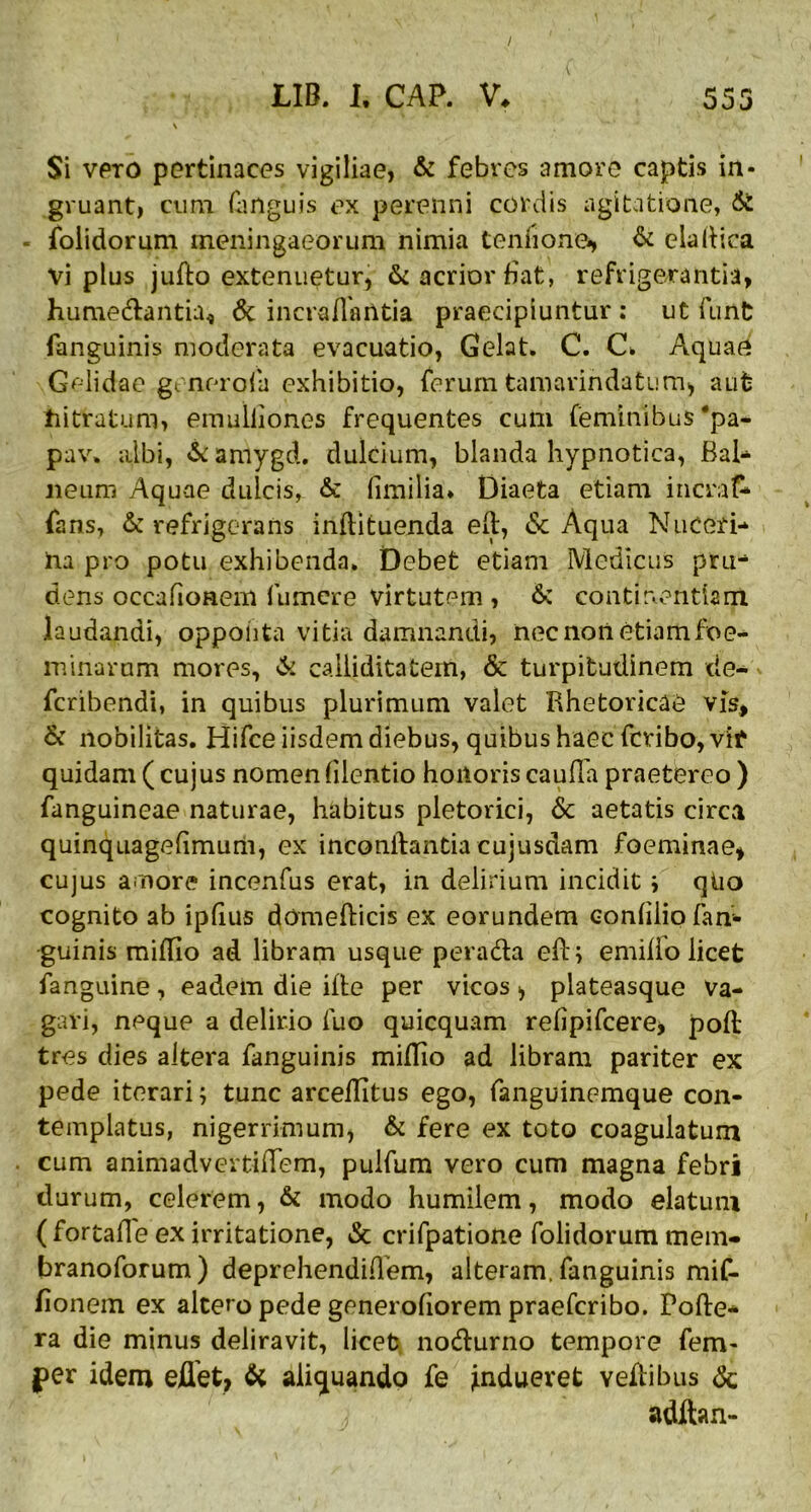 / LIB. I. CAP. V. 553 Si vero pertinaces vigiliae, & febres amore captis in- gruant, cum (linguis ex perenni cordis agitatione, & - folidorum meningae orum nimia ternione», & eia llica vi plus judo extenuetur, & acrior fiat, refrigerantia, hume&antia^ & incraflaUtia praecipiuntur : ut fiant fanguinis moderata evacuatio, Gelat. C. C* Aquae Gelidae generola exhibitio, ferum tamarindatum, aut hitratum, emuliiones frequentes cum feminibus 'pa- pa v. albi, & amygd. dulcium, blanda hypnotica, Bal- neum Aquae dulcis, & fimilia* Diaeta etiam inerat fans, & refrigerans inftituenda ed, <$c Aqua Nuceri- ha pro potu exhibenda. Debet etiam Medicus pru- dens occafionem fumere virtutem, & continentiam laudandi, oppoiita vitia damnandi, nec non etiam foe- minarnm mores, & calliditatem, & turpitudinem de- feribendi, in quibus plurimum valet Rhetoricae vis, & nobilitas. Hifce iisdem diebus, quibus haec fcribo,vif quidam ( cujus nomen (ilentio honoris cauda praetereo ) fanguineae naturae, habitus pletorici, & aetatis circa quinquagefimum, ex inconftantia cujusdam foeminae, cujus amore incenfus erat, in delirium incidit i qtio cognito ab ipfius domedicis ex eorundem condlio fan- guinis midio ad libram usque pera&a ed; emillo licet fanguine, eadem die ide per vicos > plateasque Va- gavi, neque a delirio fuo quicquam refipifeere, pod tres dies altera fanguinis midio ad libram pariter ex pede iterari; tunc arceditus ego, fanguinemque con- templatus, nigerrimum, & fere ex toto coagulatum cum animadvertidem, pulfum vero cum magna febri durum, celerem, & modo humilem, modo elatum ( fortafle ex irritatione, & crifpatione folidorum mem- branoforum) deprehendiflem, alteram, fanguinis mif- lionem ex altero pede generofiorem praeferibo. Pode- ra die minus deliravit, licet no&urno tempore fem- per idem edet, & aliquando fe Indueret vedibus &;