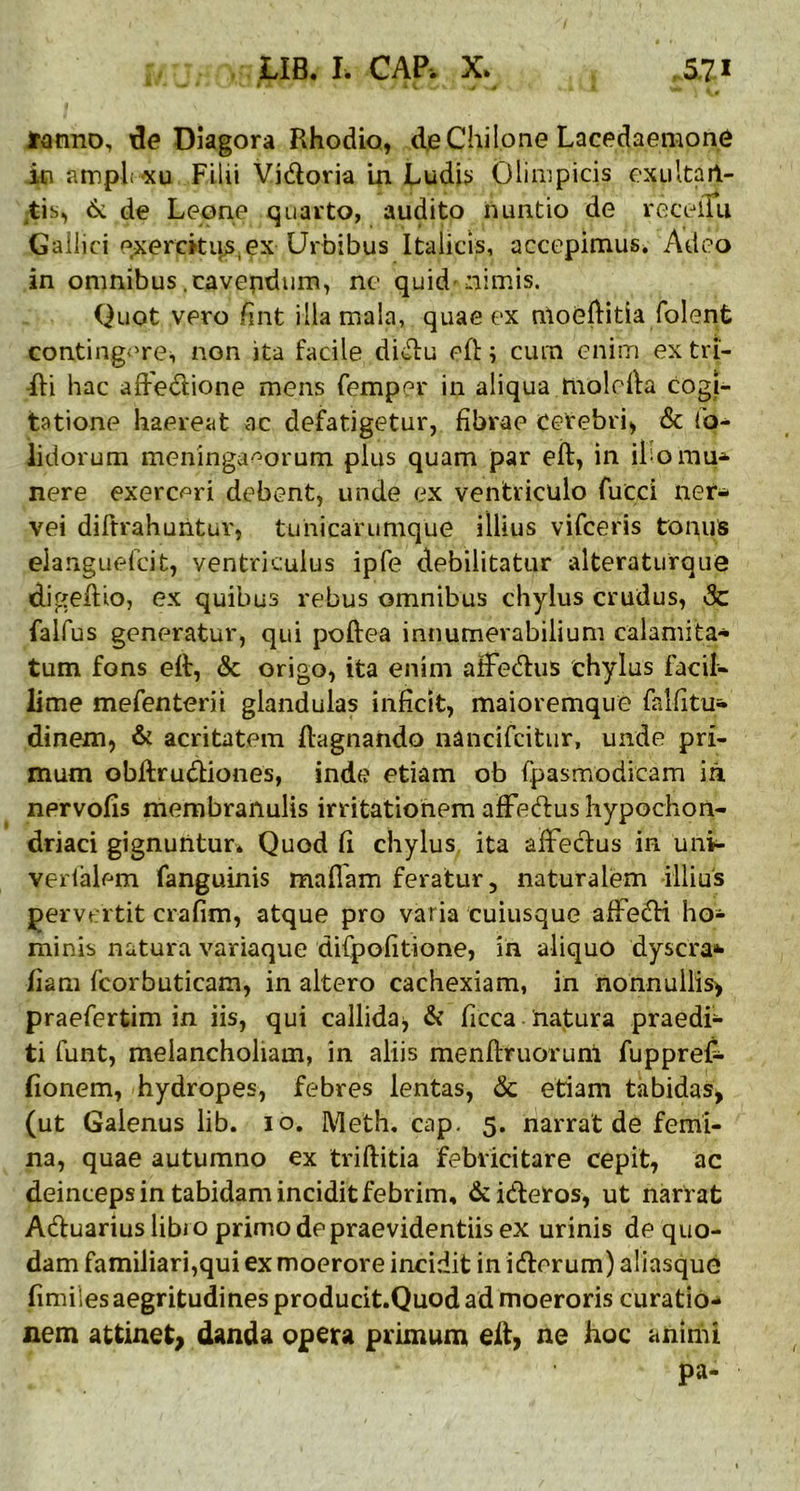 fanno, de Diagora Rhodio, de Chilone Lacedaemoni in amplexu Filii Vidoria in Ludii» Olimpicis exultarl- tis, &. de Leone quarto, audito nuntio de recellu Gallici exercitui,ex Urbibus Italicis, accepimus. Adeo in omnibus .cavendum, ne quid'nimis. Quot vero fint illa mala, quae ex moeftitia folent contingere, non ita facile didu eft; cum enim ex tri- fti hac affedione mens femper in aliqua molcfta cogi- tatione haereat ac defatigetur, fibrae cerebri, & (o- lidorum meningaeorum plus quam par eft, in ilio mu- nere exerceri debent, unde ex ventriculo fueci ner- vei diftrahuntuv, tunicarumque illius vifceris tonus eianguefcit, ventriculus ipfe debilitatur alteraturque digeftio, ex quibus rebus omnibus chylus crudus, Sc falfus generatur, qui poftea innumerabilium calami ta* tum fons eft, <Sc origo, ita enim affedus chylus facil- lime mefenterii glandulas inficit, maioremque falfitu- dinem, & acritatem ftagnahdo nancifcitur, unde pri- mum obftrudiones, inde etiam ob fpasmodicam in nervofis membranulis irritationem afFedus hypochon- driaci gignuntur* Quod fi chylus ita affectus in uni- verfalem fanguinis maflam feratur, naturalem illius pervertit crafim, atque pro varia cuiusque affedi ho- minis natura variaque difpofitione, in aliquo dyscra* fiam fcorbuticam, in altero cachexiam, in nonnullis, praefertim in iis, qui callida, & ficca natura praedi- ti funt, melancholiam, in aliis menftruorunl fuppref- (ionem, hydropes, febres lentas, & etiam tabidas, (ut Galenus lib. io. Meth. cap. 5. narrat de femi- na, quae autumno ex triftitia febricitare cepit, ac deinceps in tabidam incidit febrim, &ideros, ut nartat Aduarius libi o primo de praevidendis ex urinis de quo- dam familiari,qui ex moerore incidit in iderum) aliasque fimiles aegritudines producit.Quod ad moeroris curatio- nem attinet, danda opera primum eft, ne hoc animi pa-